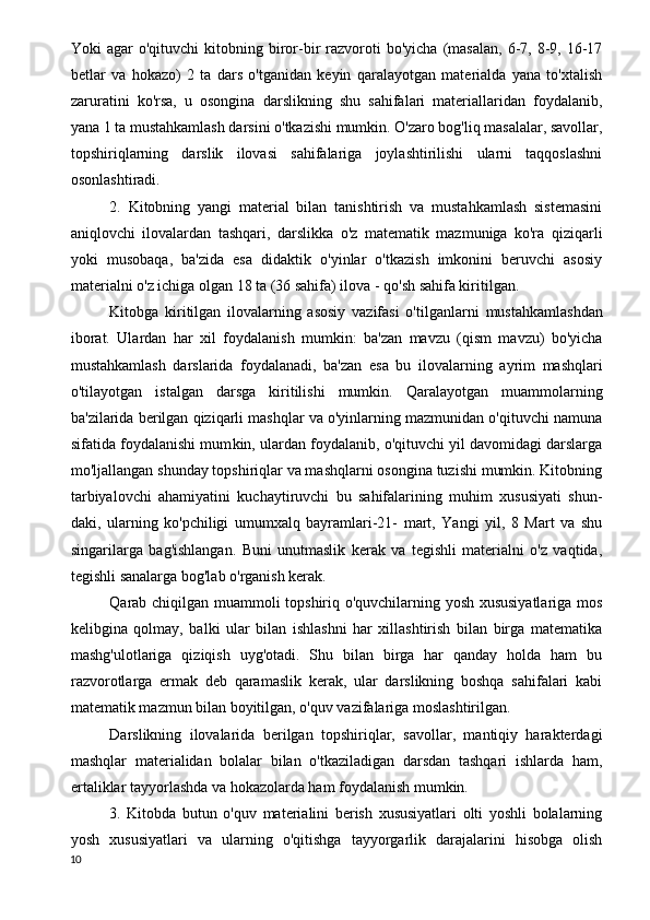 Yoki   agar   o'qituvchi   kitobning  biror-bir   razvoroti  bo'yicha   (masalan,  6-7,  8-9,  16-17
betlar   va   hokazo)   2   ta   dars   o'tganidan   keyin   qaralayotgan   materialda   yana   to'xtalish
zaruratini   ko'rsa,   u   osongina   darslikning   shu   sahifalari   materiallaridan   foydalanib,
yana 1 ta mustahkamlash darsini o'tkazishi mumkin. O'zaro bog'liq masalalar, savollar,
topshiriqlarning   darslik   ilovasi   sahifalariga   joylashtirilishi   ularni   taqqoslashni
osonlashtiradi.
2.   Kitobning   yangi   material   bilan   tanishtirish   va   mustahkamlash   sistemasini
aniqlovchi   ilovalardan   tashqari,   darslikka   o'z   matematik   mazmuniga   ko'ra   qiziqarli
yoki   musobaqa,   ba'zida   esa   didaktik   o'yinlar   o'tkazish   imkonini   beruvchi   asosiy
materialni o'z ichiga olgan 18 ta (36 sahifa) ilova - qo'sh sahifa kiritilgan.
Kitobga   kiritilgan   ilovalarning   asosiy   vazifasi   o'til ganlarni   mustahkamlashdan
iborat.   Ulardan   har   xil   foyda lanish   mumkin:   ba'zan   mavzu   (qism   mavzu)   bo'yicha
mustahkamlash   darslarida   foydalanadi,   ba'zan   esa   bu   ilo valarning   ayrim   mashqlari
o'tilayotgan   istalgan   darsga   kiritilishi   mumkin.   Qaralayotgan   muammolarning
ba'zilarida berilgan qiziqarli mashqlar va o'yinlarning mazmunidan o'qituvchi namuna
sifatida foydalanishi mum kin, ulardan foydalanib, o'qituvchi yil davomidagi darslarga
mo'ljallangan shunday topshiriqlar va mashqlarni osongina tuzishi mumkin. Kitobning
tarbiyalovchi   ahamiyatini   kuchaytiruvchi   bu   sahifalarining   muhim   xususiyati   shun-
daki,   ularning   ko'pchiligi   umumxalq   bayramlari-21-   mart,   Yangi   yil,   8   Mart   va   shu
singarilarga   bag'ishlangan.   Buni   unutmaslik   kerak   va   tegishli   materialni   o'z   vaqtida,
tegishli sanalarga bog'lab o'rganish kerak.
Qarab chiqilgan muammoli topshiriq o'quvchilarning yosh xususiyatlariga mos
kelibgina   qolmay,   balki   ular   bilan   ishlashni   har   xillashtirish   bilan   birga   matematika
mashg'ulotlariga   qiziqish   uyg'otadi.   Shu   bilan   birga   har   qanday   holda   ham   bu
razvorotlarga   ermak   deb   qaramaslik   kerak,   ular   darslikning   boshqa   sahifalari   kabi
matematik mazmun bilan boyitilgan, o'quv vazifalariga moslashtirilgan.
Darslikning   ilovalarida   berilgan   topshiriqlar,   savollar,   mantiqiy   harakterdagi
mashqlar   materialidan   bolalar   bilan   o'tkaziladigan   darsdan   tashqari   ishlarda   ham,
ertaliklar tayyorlashda va hokazolarda ham foydalanish mumkin.
3.   Kitobda   butun   o'quv   materialini   berish   xususiyatlari   olti   yoshli   bolalarning
yosh   xususiyatlari   va   ularning   o'qitishga   tayyorgarlik   darajalarini   hisobga   olish
10 