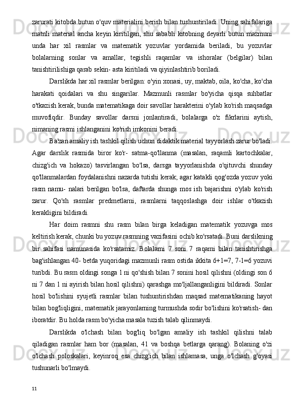 zarurati kitobda butun o'quv materialini berish bilan tushuntiriladi. Uning sahifalariga
matnli   material   ancha   keyin   kiritilgan,   shu   sababli   kitobning   deyarli   butun   mazmuni
unda   har   xil   rasmlar   va   matematik   yozuvlar   yordamida   beriladi,   bu   yozuvlar
bolalarning   sonlar   va   amallar,   tegishli   raqamlar   va   ishoralar   (belgilar)   bilan
tanishtirilishiga qarab sekin- asta kiritiladi va qiyinlashtirib boriladi.
Darslikda har xil rasmlar berilgan: o'yin xonasi, uy, maktab, oila, ko'cha, ko'cha
harakati   qoidalari   va   shu   singarilar.   Mazmunli   rasmlar   bo'yicha   qisqa   suhbatlar
o'tkazish kerak, bunda matematikaga doir savollar harakterini o'ylab ko'rish maqsadga
muvofiqdir.   Bunday   savollar   darsni   jonlantiradi,   bolalarga   o'z   fikrlarini   aytish,
nimaning rasmi ishlanganini ko'rish imkonini beradi.
Ba'zan amaliy ish tashkil qilish uchun didaktik material tayyorlash zarur bo'ladi.
Agar   darslik   rasmida   biror   ko'r-   satma-qo'llanma   (masalan,   raqamli   kartochkalar,
chizg'ich   va   hokazo)   tasvirlangan   bo'lsa,   darsga   tayyorlanishda   o'qituvchi   shunday
qo'llanmalardan foydalanishni nazarda tutishi kerak; agar katakli qog'ozda yozuv yoki
rasm   namu-   nalari   berilgan   bo'lsa,   daftarda   shunga   mos   ish   bajarishni   o'ylab   ko'rish
zarur.   Qo'sh   rasmlar   predmetlarni,   rasmlarni   taqqoslashga   doir   ishlar   o'tkazish
kerakligini bildiradi.
Har   doim   rasmni   shu   rasm   bilan   birga   keladigan   mate matik   yozuvga   mos
keltirish kerak, chunki bu yozuv rasmning vazifasini ochib ko'rsatadi. Buni darslikning
bir   sahifasi   namunasida   ko'rsatamiz.   Bolalarni   7   soni   7   raqami   bilan   tanishtirishga
bag'ishlangan 40- betda yuqoridagi mazmunli rasm ostida ikkita 6+1=7, 7-1=6 yozuvi
turibdi. Bu rasm oldingi songa 1 ni qo'shish bilan 7 sonini hosil qilishni (oldingi son 6
ni 7 dan 1 ni ayirish bilan hosil qilishni) qarashga mo'ljallanganligini bildiradi. Sonlar
hosil   bo'lishini   syujetli   rasmlar   bilan   tushuntirishdan   maqsad   matematikaning   hayot
bilan bog'liqligini, mate matik jarayonlarning turmushda sodir bo'lishini ko'rsatish- dan
iboratdir. Bu holda rasm bo'yicha masala tuzish talab qilinmaydi.
Darslikda   o'lchash   bilan   bog'liq   bo'lgan   amaliy   ish   tashkil   qilishni   talab
qiladigan   rasmlar   ham   bor   (masalan,   41   va   boshqa   betlarga   qarang).   Bolaning   o'zi
o'lchash   poloskalari,   keyinroq   esa   chizg'ich   bilan   ishlamasa,   unga   o'lchash   g'oyasi
tushunarli bo'lmaydi.
11 