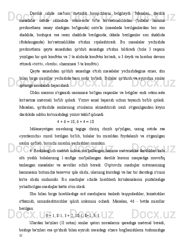 Darslik   ishda   ma'lum   metodik   bosqichlarni   belgilaydi.   Masalan,   darslik
masalalar   ustida   ishlashda   sekin-asta   to'la   ko'rsatmalilikdan   (bolalar   hamma
predmetlarni   sanay   oladigan   bo'lganda)   noto'la   (masalada   berilganlardan   biri   son
shaklida,   boshqasi   esa   rasm   shaklida   berilganda,   ikkala   berilganlar   son   shaklida
ifodalanganda)   ko'rsatmalilikka   o'tishni   rejalashtiradi.   Bu   masalalar   yechishda
predmetlarni   qayta   sanashdan   qo'shib   sanashga   o'tishni   bildiradi   (bola   3   raqami
yozilgan bir quti konfetni va 2 ta alohida konfetni ko'radi, u 3 deydi va hisobni davom
ettiradi «to'rt», «besh», «hammasi 5 ta konfet»).
Qayta   sanashdan   qo'shib   sanashga   o'tish   masalalar   yechishdagina   emas,   shu
bilan birga misollar yechishda ham sodir bo'ladi. Bolalar qo'shish va ayirishni sonlar
qatoriga asoslanib bajarishadi.
Oldin   maxsus   o'rganish   namunasi   bo'lgan   raqamlar   va   belgilar   endi   sekin-asta
ko'rsatma   materiali   bo'lib   qoladi.   Yozuv   amal   bajarish   uchun   tayanch   bo'lib   qoladi.
Masalan,   qo'shishda   sonlarning   o'rinlarini   almashtirish   usuli   o'rganilgandan   keyin
darslikda ushbu ko'rinishdagi yozuv taklif qilinadi:
4 + 6 = 10, 6 + 4 = 10
Ishlanayotgan   misolning   tagiga   chiziq   chizib   qo'yilgan,   uning   ostida   esa
«yordamchi»   misol   berilgan   bo'lib,   bolalar   bu   misoldan   foydalanib   va   o'rganilgan
usulni qo'llab, birinchi misolni yechishlari mumkin.
4. Boshlang'ich maktab uchun mo'ljallangan hamma matematika darsliklari kabi
olti   yoshli   bolalarning   1-sinfiga   mo'ljallangan   darslik   kursini   maqsadga   muvofiq
tanlangan   masalalar   va   savollar   ochib   beradi.   O'qituvchi   mashqlar   sistemasining
hammasini butunicha tasavvur qila olishi, ularning kursdagi va har bir darsdagi o'rnini
ko'ra   olishi   muhimdir.   Bu   mashqlar   ichida   hisoblash   ko'nikmalarini   puxtalashga
yo'naltirilgan mashqlar katta o'rin oladi.
Shu   bilan   birga   hisoblashga   oid   mashqlarni   tanlash   taqqoslashlar,   kuzatishlar
o'tkazish,   umumlashtirishlar   qilish   imkonini   ochadi.   Masalan,   46   -   betda   misollar
berilgan:
9 + 1, 8-1, 3 + 2, 10-1, 8+1, 5-3.
Ulardan   ba'zilari   (II   ustun)   sonlar   qatori   xossalarini   qarashga   material   beradi,
boshqa ba'zilari esa qo'shish bilan ayirish orasidagi o'zaro bog'lanishlarni tushunishga
12 