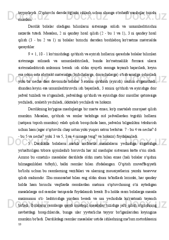 tayyorlaydi. O'qituvchi darsda og'zaki ishlash uchun shunga o'xshash mashqlar tuzishi
mumkin.
Darslik   bolalar   oladigan   bilimlarni   sistemaga   solish   va   umumlashtirishni
nazarda   tutadi.   Masalan,   2   ni   qanday   hosil   qilish   (2   -   bu   1   va   1),   3   ni   qanday   hosil
qilish   (3   -   bu   2   va   1)   ni   bolalar   birinchi   darsdan   boshlaboq   ko'rsatma   materialda
qaraydilar.
9 + 1, 10 - 1 ko'rinishdagi qo'shish va ayirish hollarini qarashda bolalar bilimlari
sistemaga   solinadi   va   umumlashtiriladi,   bunda   ko'rsatmalilik   formasi   ularni
sistemalashtirish   imkonini   beradi:   ish   oldin   syujetli   rasmga   tayanib   bajariladi,   keyin
esa sekin-asta abstrakt materialga (kubchalarga, doirachalarga) o'tish amalga oshiriladi
yoki  bir  necha  dars  davomida bolalar  3 sonini  qo'shish  (ayirish)  usulini  o'rganishadi,
shundan keyin esa umumlashtiruvchi ish bajariladi, 3 sonini qo'shish va ayirishga doir
jadval tuziladi va o'rganiladi; jadvaldagi qo'shish va ayirishga doir misollar qatorasiga
yechiladi, oralatib yechiladi, ikkitalab yechiladi va hokazo.
Darslikning ko'pgina mashqlariga bir marta emas, ko'p martalab murojaat qilish
mumkin.   Masalan,   qo'shish   va   sonlar   tarkibiga   oid   jadvallardan   tegishli   hollarni
(natijani  topish  mumkin)  eslab  qolish bosqichida  ham, jadvalni  bilganlikni  tekshirish
uchun ham (agar o'qituvchi chap ustun yoki yuqori satrni berkitsa: 7 - bu 4 va necha? 6
- bu 5 va necha? yoki 3 va 5, 3 va 4 nimaga teng? va hokazo) foydalaniladi.
5.   Darslikda   bolalarni   matnli   arifmetik   masalalarni   yechishga   o'rgatishga
yo'naltirilgan tobora qiyinlashib boruvchi har xil mashqlar sistemasi  katta o'rin oladi.
Ammo   bu   «matnli»   masalalar   darslikda   oldin   matn   bilan   emas   (hali   bolalar   o'qishni
bilmaganliklari   tufayli),   balki   rasmlar   bilan   ifodalangan.   O'qitish   muvaffaqiyatli
bo'lishi   uchun   bu   rasmlarning   vazifalari   va   ularning   xususiyatlarini   yaxshi   tasavvur
qilish muhimdir. Shu munosabat bilan eng oldin shuni ta'kidlash lozimki, har qanday
holda   ham   birinchi   vaqtlarda   rasmlardan   matnini   o'qituvchining   o'zi   aytadigan
masalalarga oid rasmlar tariqasida foydalanish kerak. Bu holda rasm bolalarga masala
mazmunini   o'z-   lashtirishga   yordam   beradi   va   uni   yechishda   ko'rsatmali   tayanch
bo'ladi. Bolalarni rasmlarga qarab mustaqil masalalar  tuzishga jalb qilish o'qitishning
navbatdagi   bosqichlarida,   bunga   ular   yyetarlicha   tayyor   bo'lganlaridan   keyingina
mumkin bo'ladi. Darslikdagi rasmlar masalalar ustida ishlashning ma'lum metodikasini
13 