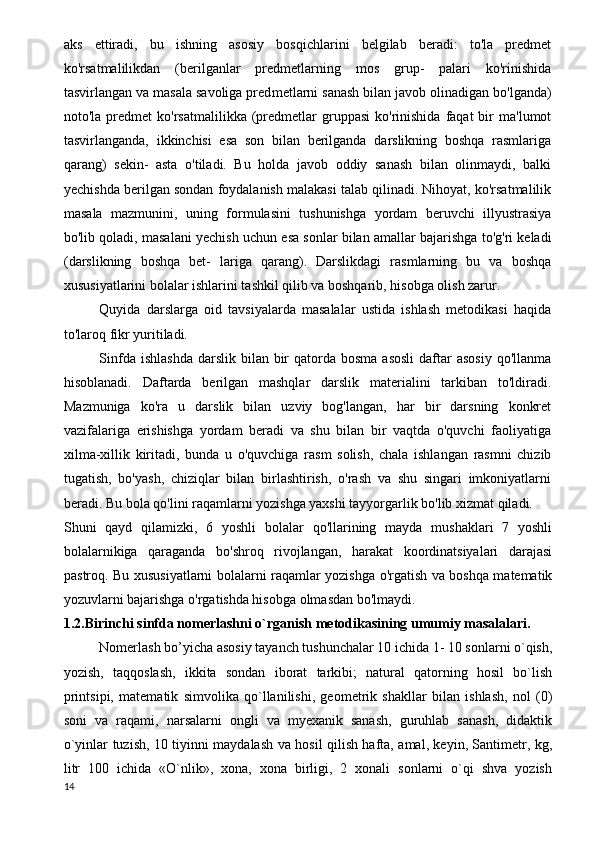aks   ettiradi,   bu   ishning   asosiy   bosqichlarini   belgilab   beradi:   to'la   predmet
ko'rsatmalilikdan   (berilganlar   predmetlarning   mos   grup-   palari   ko'rinishida
tasvirlangan va masala savoliga pred metlarni sanash bilan javob olinadigan bo'lganda)
noto'la  predmet   ko'rsatmalilikka  (predmetlar  gruppasi  ko'rinishida   faqat  bir   ma'lumot
tasvirlanganda,   ikkinchisi   esa   son   bilan   berilganda   darslikning   boshqa   rasmlariga
qarang)   sekin-   asta   o'tiladi.   Bu   holda   javob   oddiy   sanash   bilan   olinmaydi,   balki
yechishda berilgan sondan foydalanish malakasi talab qilinadi. Nihoyat, ko'rsatmalilik
masala   mazmunini,   uning   formulasini   tushunishga   yordam   beruvchi   illyustrasiya
bo'lib qoladi, masalani yechish uchun esa sonlar bilan amallar bajarishga to'g'ri keladi
(darslikning   boshqa   bet-   lariga   qarang).   Darslikdagi   rasmlarning   bu   va   boshqa
xususiyatlarini bolalar ishlarini tashkil qilib va boshqarib, hisobga olish zarur.
Quyida   darslarga   oid   tavsiyalarda   masalalar   ustida   ishlash   metodikasi   haqida
to'laroq fikr yuritiladi.
Sinfda  ishlashda  darslik  bilan  bir   qatorda  bosma  asosli  daftar  asosiy   qo'llanma
hisoblanadi.   Daftarda   berilgan   mashqlar   darslik   materialini   tarkiban   to'ldiradi.
Mazmuniga   ko'ra   u   darslik   bilan   uzviy   bog'langan,   har   bir   darsning   konkret
vazifalariga   erishishga   yordam   beradi   va   shu   bilan   bir   vaqtda   o'quvchi   faoliyatiga
xilma-xillik   kiritadi,   bunda   u   o'quvchiga   rasm   solish,   chala   ishlangan   rasmni   chizib
tugatish,   bo'yash,   chiziqlar   bilan   birlashtirish,   o'rash   va   shu   singari   imkoniyatlarni
beradi. Bu bola qo'lini raqamlarni yozishga yaxshi tayyorgarlik bo'lib xizmat qiladi.
Shuni   qayd   qilamizki,   6   yoshli   bolalar   qo'llarining   mayda   mushaklari   7   yoshli
bolalarnikiga   qaraganda   bo'shroq   rivojlangan,   harakat   koordinatsiyalari   darajasi
pastroq. Bu xususiyatlarni bolalarni raqamlar yozishga o'rgatish va boshqa matematik
yozuvlarni bajarishga o'rgatishda hisobga olmasdan bo'lmaydi. 
1.2.Birinchi sinfda nomerlashni o`rganish metodikasining umumiy masalalari. 
Nomerlash bo’yicha asosiy tayanch tushunchalar 10 ichida 1- 10 sonlarni o`qish,
yozish,   taqqoslash,   ikkita   sondan   iborat   tarkibi;   natural   qatorning   hosil   bo`lish
printsipi,   matematik   simvolika   qo`llanilishi,   geometrik   shakllar   bilan   ishlash,   nol   (0)
soni   va   raqami,   narsalarni   ongli   va   myexanik   sanash,   guruhlab   sanash,   didaktik
o`yinlar tuzish, 10 tiyinni maydalash va hosil qilish hafta, amal, keyin, Santimetr, kg,
litr   100   ichida   «O`nlik»,   xona,   xona   birligi,   2   xonali   sonlarni   o`qi   shva   yozish
14