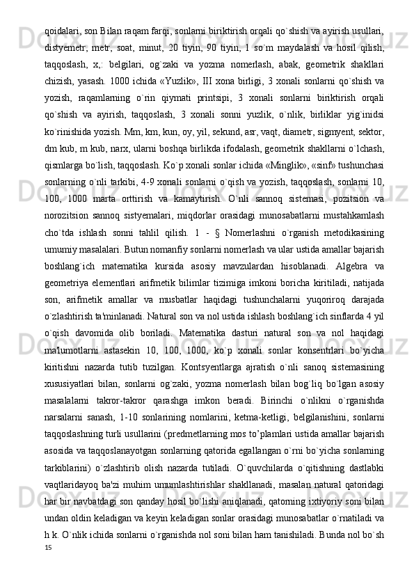 qoidalari, son Bilan raqam farqi, sonlarni biriktirish orqali qo`shish va ayirish usullari,
distyemetr,   metr,   soat,   minut,   20   tiyin,   90   tiyin,   1   so`m   maydalash   va   hosil   qilish,
taqqoslash,   x,:   belgilari,   og`zaki   va   yozma   nomerlash,   abak,   geometrik   shakllari
chizish,   yasash.   1000  ichida   «Yuzlik»,   III   xona  birligi,  3   xonali   sonlarni   qo`shish   va
yozish,   raqamlarning   o`rin   qiymati   printsipi,   3   xonali   sonlarni   biriktirish   orqali
qo`shish   va   ayirish,   taqqoslash,   3   xonali   sonni   yuzlik,   o`nlik,   birliklar   yig`inidsi
ko`rinishida yozish. Mm, km, kun, oy, yil, sekund, asr, vaqt, diametr, sigmyent, sektor,
dm kub, m kub, narx, ularni boshqa birlikda ifodalash, geometrik shakllarni o`lchash,
qismlarga bo`lish, taqqoslash. Ko`p xonali sonlar ichida «Minglik», «sinf» tushunchasi
sonlarning o`nli tarkibi, 4-9 xonali sonlarni o`qish va yozish, taqqoslash, sonlarni 10,
100,   1000   marta   orttirish   va   kamaytirish.   O`nli   sannoq   sistemasi,   pozitsion   va
norozitsion   sannoq   sistyemalari,   miqdorlar   orasidagi   munosabatlarni   mustahkamlash
cho`tda   ishlash   sonni   tahlil   qilish.   1   -   §   Nomerlashni   o`rganish   metodikasining
umumiy masalalari. Butun nomanfiy sonlarni nomerlash va ular ustida amallar bajarish
boshlang`ich   matematika   kursida   asosiy   mavzulardan   hisoblanadi.   Algebra   va
geometriya   elementlari   arifmetik   bilimlar   tizimiga   imkoni   boricha   kiritiladi,   natijada
son,   arifmetik   amallar   va   musbatlar   haqidagi   tushunchalarni   yuqoriroq   darajada
o`zlashtirish ta'minlanadi. Natural son va nol ustida ishlash boshlang`ich sinflarda 4 yil
o`qish   davomida   olib   boriladi.   Matematika   dasturi   natural   son   va   nol   haqidagi
ma'lumotlarni   astasekin   10,   100,   1000,   ko`p   xonali   sonlar   konsentrlari   bo`yicha
kiritishni   nazarda   tutib   tuzilgan.   Kontsyentlarga   ajratish   o`nli   sanoq   sistemasining
xususiyatlari   bilan,   sonlarni   og`zaki,   yozma   nomerlash   bilan   bog`liq   bo`lgan   asosiy
masalalarni   takror-takror   qarashga   imkon   beradi.   Birinchi   o`nlikni   o`rganishda
narsalarni   sanash,   1-10   sonlarining   nomlarini,   ketma-ketligi,   belgilanishini,   sonlarni
taqqoslashning turli usullarini (predmetlarning mos to’plamlari ustida amallar bajarish
asosida va taqqoslanayotgan sonlarning qatorida egallangan o`rni bo`yicha sonlarning
tarkiblarini)   o`zlashtirib   olish   nazarda   tutiladi.   O`quvchilarda   o`qitishning   dastlabki
vaqtlaridayoq   ba'zi   muhim   umumlashtirishlar   shakllanadi,   masalan   natural   qatoridagi
har bir navbatdagi son qanday hosil bo`lishi aniqlanadi, qatorning ixtiyoriy soni bilan
undan oldin keladigan va keyin keladigan sonlar orasidagi munosabatlar o`rnatiladi va
h k. O`nlik ichida sonlarni o`rganishda nol soni bilan ham tanishiladi. Bunda nol bo`sh
15