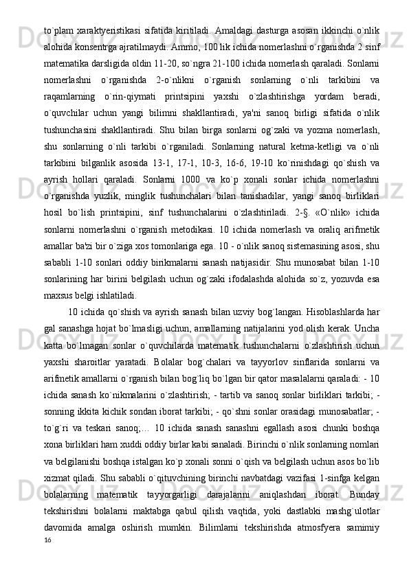 to`plam   xaraktyeristikasi   sifatida  kiritiladi.  Amaldagi   dasturga   asosan   ikkinchi   o`nlik
alohida konsentrga ajratilmaydi. Ammo, 100 lik ichida nomerlashni o`rganishda 2 sinf
matematika darsligida oldin 11-20, so`ngra 21-100 ichida nomerlash qaraladi. Sonlarni
nomerlashni   o`rganishda   2-o`nlikni   o`rganish   sonlarning   o`nli   tarkibini   va
raqamlarning   o`rin-qiymati   printsipini   yaxshi   o`zlashtirishga   yordam   beradi,
o`quvchilar   uchun   yangi   bilimni   shakllantiradi,   ya'ni   sanoq   birligi   sifatida   o`nlik
tushunchasini   shakllantiradi.   Shu   bilan   birga   sonlarni   og`zaki   va   yozma   nomerlash,
shu   sonlarning   o`nli   tarkibi   o`rganiladi.   Sonlarning   natural   ketma-ketligi   va   o`nli
tarkibini   bilganlik   asosida   13-1,   17-1,   10-3,   16-6,   19-10   ko`rinishdagi   qo`shish   va
ayrish   hollari   qaraladi.   Sonlarni   1000   va   ko`p   xonali   sonlar   ichida   nomerlashni
o`rganishda   yuzlik,   minglik   tushunchalari   bilan   tanishadilar,   yangi   sanoq   birliklari
hosil   bo`lish   printsipini,   sinf   tushunchalarini   o`zlashtiriladi.   2-§.   «O`nlik»   ichida
sonlarni   nomerlashni   o`rganish   metodikasi.   10   ichida   nomerlash   va   oraliq   arifmetik
amallar ba'zi bir o`ziga xos tomonlariga ega. 10 - o`nlik sanoq sistemasining asosi, shu
sababli   1-10   sonlari   oddiy   birikmalarni   sanash   natijasidir.   Shu   munosabat   bilan   1-10
sonlarining   har   birini   belgilash   uchun   og`zaki   ifodalashda   alohida   so`z,   yozuvda   esa
maxsus belgi ishlatiladi. 
10 ichida qo`shish va ayrish sanash bilan uzviy bog`langan. Hisoblashlarda har
gal sanashga hojat bo`lmasligi uchun, amallarning natijalarini yod olish kerak. Uncha
katta   bo`lmagan   sonlar   o`quvchilarda   matematik   tushunchalarni   o`zlashtirish   uchun
yaxshi   sharoitlar   yaratadi.   Bolalar   bog`chalari   va   tayyorlov   sinflarida   sonlarni   va
arifmetik amallarni o`rganish bilan bog`liq bo`lgan bir qator masalalarni qaraladi: - 10
ichida sanash  ko`nikmalarini  o`zlashtirish;  -  tartib va sanoq sonlar  birliklari  tarkibi; -
sonning ikkita kichik sondan iborat tarkibi; - qo`shni sonlar orasidagi munosabatlar; -
to`g`ri   va   teskari   sanoq;…   10   ichida   sanash   sanashni   egallash   asosi   chunki   boshqa
xona birliklari ham xuddi oddiy birlar kabi sanaladi. Birinchi o`nlik sonlarning nomlari
va belgilanishi boshqa istalgan ko`p xonali sonni o`qish va belgilash uchun asos bo`lib
xizmat qiladi. Shu sababli o`qituvchining birinchi navbatdagi vazifasi 1-sinfga kelgan
bolalarning   matematik   tayyorgarligi   darajalarini   aniqlashdan   iborat.   Bunday
tekshirishni   bolalarni   maktabga   qabul   qilish   vaqtida,   yoki   dastlabki   mashg`ulotlar
davomida   amalga   oshirish   mumkin.   Bilimlarni   tekshirishda   atmosfyera   samimiy
16 