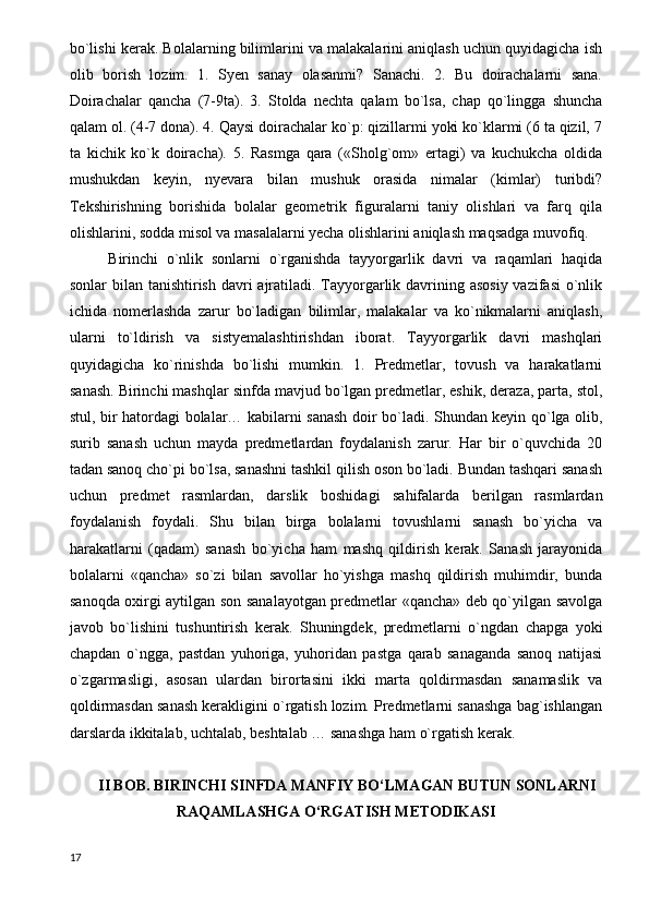 bo`lishi kerak. Bolalarning bilimlarini va malakalarini aniqlash uchun quyidagicha ish
olib   borish   lozim.   1.   Syen   sanay   olasanmi?   Sanachi.   2.   Bu   doirachalarni   sana.
Doirachalar   qancha   (7-9ta).   3.   Stolda   nechta   qalam   bo`lsa,   chap   qo`lingga   shuncha
qalam ol. (4-7 dona). 4. Qaysi doirachalar ko`p: qizillarmi yoki ko`klarmi (6 ta qizil, 7
ta   kichik   ko`k   doiracha).   5.   Rasmga   qara   («Sholg`om»   ertagi)   va   kuchukcha   oldida
mushukdan   keyin,   nyevara   bilan   mushuk   orasida   nimalar   (kimlar)   turibdi?
Tekshirishning   borishida   bolalar   geometrik   figuralarni   taniy   olishlari   va   farq   qila
olishlarini, sodda misol va masalalarni yecha olishlarini aniqlash maqsadga muvofiq. 
Birinchi   o`nlik   sonlarni   o`rganishda   tayyorgarlik   davri   va   raqamlari   haqida
sonlar bilan tanishtirish davri  ajratiladi. Tayyorgarlik davrining asosiy vazifasi  o`nlik
ichida   nomerlashda   zarur   bo`ladigan   bilimlar,   malakalar   va   ko`nikmalarni   aniqlash,
ularni   to`ldirish   va   sistyemalashtirishdan   iborat.   Tayyorgarlik   davri   mashqlari
quyidagicha   ko`rinishda   bo`lishi   mumkin.   1.   Predmetlar,   tovush   va   harakatlarni
sanash. Birinchi mashqlar sinfda mavjud bo`lgan predmetlar, eshik, deraza, parta, stol,
stul, bir hatordagi bolalar… kabilarni sanash doir bo`ladi. Shundan keyin qo`lga olib,
surib   sanash   uchun   mayda   predmetlardan   foydalanish   zarur.   Har   bir   o`quvchida   20
tadan sanoq cho`pi bo`lsa, sanashni tashkil qilish oson bo`ladi. Bundan tashqari sanash
uchun   predmet   rasmlardan,   darslik   boshidagi   sahifalarda   berilgan   rasmlardan
foydalanish   foydali.   Shu   bilan   birga   bolalarni   tovushlarni   sanash   bo`yicha   va
harakatlarni   (qadam)   sanash   bo`yicha   ham   mashq   qildirish   kerak.   Sanash   jarayonida
bolalarni   «qancha»   so`zi   bilan   savollar   ho`yishga   mashq   qildirish   muhimdir,   bunda
sanoqda oxirgi aytilgan son sanalayotgan predmetlar «qancha» deb qo`yilgan savolga
javob   bo`lishini   tushuntirish   kerak.   Shuningdek,   predmetlarni   o`ngdan   chapga   yoki
chapdan   o`ngga,   pastdan   yuhoriga,   yuhoridan   pastga   qarab   sanaganda   sanoq   natijasi
o`zgarmasligi,   asosan   ulardan   birortasini   ikki   marta   qoldirmasdan   sanamaslik   va
qoldirmasdan sanash kerakligini o`rgatish lozim. Predmetlarni sanashga bag`ishlangan
darslarda ikkitalab, uchtalab, beshtalab … sanashga ham o`rgatish kerak.
II BOB. BIRINCHI SINFDA  MANFIY BO‘LMAGAN BUTUN SONLARNI
RAQAMLASHGA O‘RGATISH METODIKASI
17 