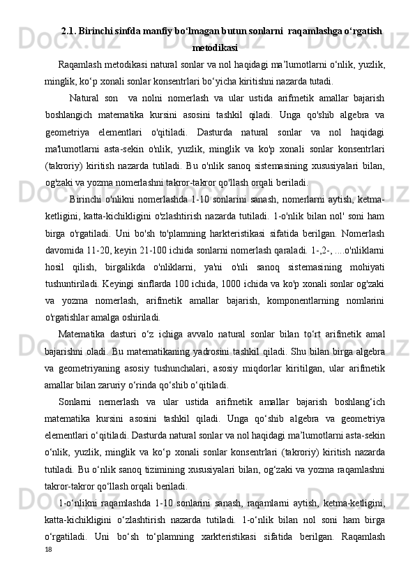 2.1. B irinchi sinfda manfiy bo‘lmagan butun sonlarni  raqamlashga o‘rgatish
metodikasi
Raqamlash metodikasi natural sonlar va nol haqidagi ma’lumotlarni o‘nlik, yuzlik,
minglik, ko‘p xonali sonlar konsentrlari bo‘yicha kiritishni nazarda tutadi.
Natural   son  
  va   nolni   nomerlash   va   ular   ustida   arifmetik   amallar   bajarish
boshlangich   matematika   kursini   asosini   tashkil   qiladi.   Unga   qo'shib   algebra   va
geometriya   elementlari   o'qitiladi.   Dasturda   natural   sonlar   va   nol   haqidagi
ma'lumotlarni   asta-sekin   o'nlik,   yuzlik,   minglik   va   ko'p   xonali   sonlar   konsentrlari
(takroriy)   kiritish   nazarda   tutiladi.   Bu   o'nlik   sanoq   sistemasining   xususiyalari   bilan,
og'zaki va yozma nomerlashni takror-takror qo'llash orqali beriladi.
Birinchi  o'nlikni  nomerlashda  1-10 sonlarini  sanash,  nomerlarni  aytish,  ketma-
ketligini,   katta-kichikligini   o'z lashtirish   nazarda   tutiladi.   1-o'nlik   bilan   nol'   soni   ham
birga   o'rgatiladi.   Uni   bo'sh   to'plamning   harkteristikasi   sifatida   berilgan.   Nomerlash
davomida 11-20, keyin 21-100 ichida sonlarni nomerlash qaraladi. 1-,2-, ....o'nliklarni
hosil   qilish,   birgalikda   o'nliklarni,   ya'ni   o'nli   sanoq   sistemasi ning   mohiyati
tushuntiriladi. Keyingi sinflarda 100 ichida, 1000 ichida va ko'p xonali sonlar og'zaki
va   yozma   nomerlash,   arifmetik   amallar   bajarish,   komponentlarning   nomlarini
o'rgatishlar amalga oshiriladi.
Matematika   dasturi   o‘z   ichiga   avvalo   natural   sonlar   bilan   to‘rt   arifmetik   amal
bajarishni   oladi.   Bu   matematikaning   yadrosini   tashkil   qiladi.   Shu   bilan   birga   algebra
va   geometriyaning   asosiy   tushunchalari,   asosiy   miqdorlar   kiritilgan,   ular   arifmetik
amallar bilan zaruriy o‘rinda qo‘shib o‘qitiladi.
Sonlarni   nemerlash   va   ular   ustida   arifmetik   amallar   bajarish   boshlang‘ich
matematika   kursini   asosini   tashkil   qiladi.   Unga   qo‘shib   algebra   va   geometriya
elementlari o‘qitiladi. Dasturda natural sonlar va nol haqidagi ma’lumotlarni asta-sekin
o‘nlik,   yuzlik,   minglik   va   ko‘p   xonali   sonlar   konsentrlari   (takroriy)   kiritish   nazarda
tutiladi. Bu o‘nlik sanoq tizimining xususiyalari bilan, og‘zaki va yozma raqamlashni
takror-takror qo‘llash orqali beriladi.
1-o‘nlikni   raqamlashda   1-10   sonlarini   sanash,   raqamlarni   aytish,   ketma-ketligini,
katta-kichikligini   o‘zlashtirish   nazarda   tutiladi.   1-o‘nlik   bilan   nol   soni   ham   birga
o‘rgatiladi.   Uni   bo‘sh   to‘plamning   xarkteristikasi   sifatida   berilgan.   Raqamlash
18 