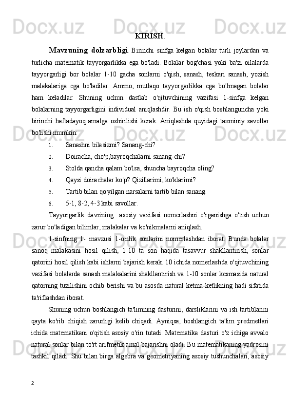 KIRISH .
Mavzuning   dolzarbligi .   Birinchi   sinfga   kelgan   bolalar   turli   joylardan   va
turlicha   matematik   tayyorgarlikka   ega   bo'ladi.   Bolalar   bog'chasi   yoki   ba'zi   oilalarda
tayyorgarligi   bor   bolalar   1-10   gacha   sonlarni   o'qish,   sanash,   teskari   sanash,   yozish
malakalariga   ega   bo'ladilar.   Ammo,   mutlaqo   tayyorgarlikka   ega   bo'l magan   bolalar
ham   keladilar.   Shuning   uchun   dastlab   o'qituvchining   vazifasi   1-sinfga   kelgan
bolalarning   tayyorgarligini   individual   aniqlashdir.   Bu   ish   o'qish   boshlanguncha   yoki
birinchi   haftadayoq   amalga   oshirilishi   kerak.   Aniqlashda   quyidagi   taxminiy   savollar
bo'lishi mumkin:
1. Sanashni bilasizmi? Sanang-chi?
2. Doiracha, cho'p,bayroqchalarni sanang-chi?
3. Stolda qancha qalam bo'lsa, shuncha bayroqcha oling?
4. Qaysi doirachalar ko'p? Qizillarimi, ko'klarimi?
5. Tartib bilan qo'yilgan narsalarni tartib bilan sanang.
6. 5-1, 8-2, 4-3 kabi savollar.
Tayyorgarlik   davrining     asosiy   vazifasi   nomerlashni   o'rganishga   o'tish   uchun
zarur bo'ladigan bilimlar, malakalar va ko'nikmalarni aniqlash.
1-sinfning   1-   mavzusi   1-o'nlik   sonlarini   nomerlashdan   iborat.   Bunda   bolalar
sanoq   malakasini   hosil   qilish,   1-10   ta   son   haqida   tasavvur   shakllantirish,   sonlar
qatorini hosil qilish kabi ishlarni bajarish kerak. 10 ichida nomerlashda o'qituvchining
vazifasi bolalarda sanash malakalarini shakllantirish va 1-10 sonlar kesmasida natural
qatorning tuzilishini ochib berishi va bu asosda natural ketma-ketlikning hadi sifatida
ta'riflashdan iborat.
Shuning uchun boshlangich ta'limning dasturini, darsliklarini  va ish tartiblarini
qayta   ko'rib   chiqish   zarurligi   kelib   chiqadi.   Ayniqsa,   boshlangich   ta'lim   predmetlari
ichida matematikani  o'qitish  asosiy  o'rin tutadi. Matematika  dasturi  o'z  ichiga avvalo
natural sonlar bilan to'rt arifmetik amal bajarishni oladi. Bu matematikaning yadrosini
tashkil qiladi. Shu bilan birga algebra va geometriyaning asosiy tushunchalari, asosiy
2 