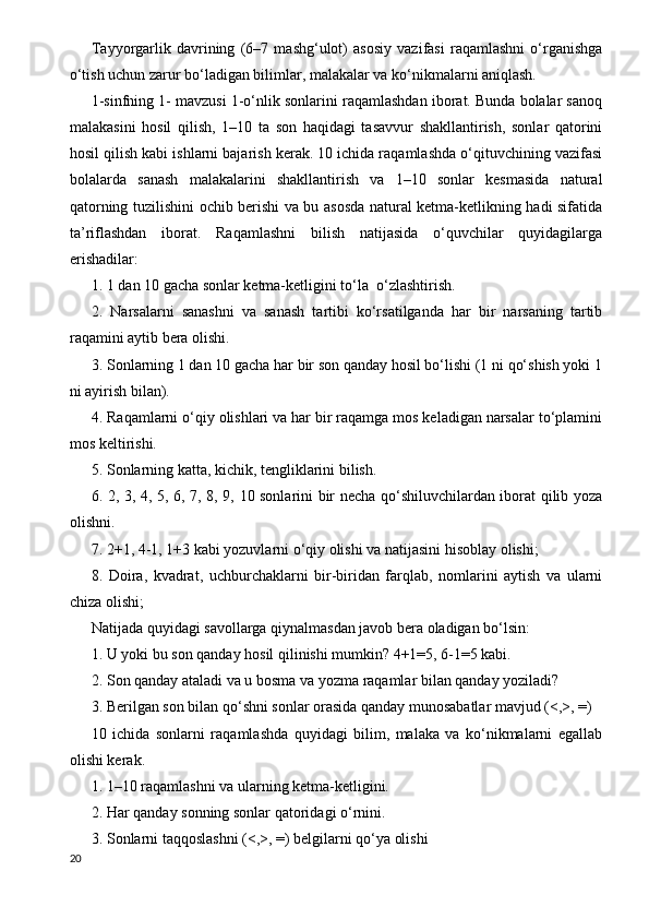 Т ayyorgarlik   davrining   (6–7   mashg‘ulot)   asosiy   vazifasi   raqamlashni   o‘rganishga
o‘tish uchun zarur bo‘ladigan bilimlar, malakalar va ko‘nikmalarni aniqlash.
1-sinfning 1- mavzusi 1-o‘nlik sonlarini raqamlashdan iborat. Bunda bolalar sanoq
malakasini   hosil   qilish,   1–10   ta   son   haqidagi   tasavvur   shakllantirish,   sonlar   qatorini
hosil qilish kabi ishlarni bajarish kerak. 10 ichida raqamlashda o‘qituvchining vazifasi
bolalarda   sanash   malakalarini   shakllantirish   va   1–10   sonlar   kesmasida   natural
qatorning tuzilishini ochib berishi va bu asosda natural ketma-ketlikning hadi sifatida
ta’riflashdan   iborat.   Raqamlashni   bilish   natijasida   o‘quvchilar   quyidagilarga
erishadilar:
1. 1 dan 10 gacha sonlar ketma-ketligini to‘la  o‘zlashtirish.
2.   Narsalarni   sanashni   va   sanash   tartibi   ko‘rsatilganda   har   bir   narsaning   tartib
raqamini aytib bera olishi.
3. Sonlarning 1 dan 10 gacha har bir son qanday hosil bo‘lishi (1 ni qo‘shish yoki 1
ni ayirish bilan).
4. Raqamlarni o‘qiy olishlari va har bir raqamga mos keladigan narsalar to‘plamini
mos keltirishi.
5. Sonlarning katta, kichik, tengliklarini bilish.
6. 2, 3, 4, 5, 6, 7, 8, 9, 10 sonlarini bir necha qo‘shiluvchilardan iborat qilib yoza
olishni.
7. 2+1, 4-1, 1+3 kabi yozuvlarni o‘qiy olishi va natijasini hisoblay olishi;
8.   Doira,   kvadrat,   uchburchaklarni   bir-biridan   farqlab,   nomlarini   aytish   va   ularni
chiza olishi;
Natijada quyidagi savollarga qiynalmasdan javob bera oladigan bo‘lsin:
1. U yoki bu son qanday hosil qilinishi mumkin? 4+1=5, 6-1=5 kabi.
2. Son qanday ataladi va u bosma va yozma raqamlar bilan qanday yoziladi?
3. Berilgan son bilan qo‘shni sonlar orasida qanday munosabatlar mavjud (<,>, =)
10   ichida   sonlarni   raqamlashda   quyidagi   bilim,   malaka   va   ko‘nikmalarni   egallab
olishi kerak.
1. 1–10 raqamlashni va ularning ketma-ketligini.
2. Har qanday sonning sonlar qatoridagi o‘rnini.
3. Sonlarni taqqoslashni (<,>, =) belgilarni qo‘ya olishi
20
