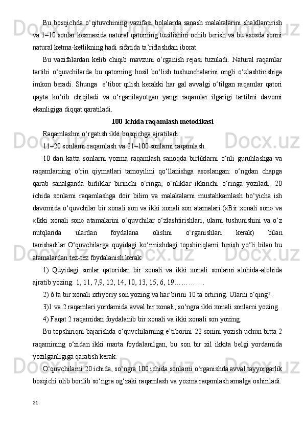 Bu  bosqichda   o‘qituvchining  vazifasi   bolalarda  sanash  malakalarini   shakllantirish
va 1–10 sonlar kesmasida natural qatorning tuzilishini ochib berish va bu asosda sonni
natural ketma-ketlikning hadi sifatida ta’riflashdan iborat.
Bu   vazifalardan   kelib   chiqib   mavzuni   o‘rganish   rejasi   tuzuladi.   Natural   raqamlar
tartibi   o‘quvchilarda   bu   qatorning   hosil   bo‘lish   tushunchalarini   ongli   o‘zlashtirishiga
imkon  beradi.  Shunga    e’tibor   qilish   kerakki   har  gal   avvalgi   o‘tilgan  raqamlar   qatori
qayta   ko‘rib   chiqiladi   va   o‘rganilayotgan   yangi   raqamlar   ilgarigi   tartibni   davomi
ekanligiga diqqat qaratiladi.
100 Ichida raqamlash me t odikasi
Raqamlashni o‘rgatish ikki bosqichga ajratiladi:
11–20 sonlarni raqamlash va 21–100 sonlarni raqamlash.
10   dan   katta   sonlarni   yozma   raqamlash   sanoqda   birliklarni   o‘nli   guruhlashga   va
raqamlarning   o‘rin   qiymatlari   tamoyilini   qo‘llanishga   asoslangan:   o‘ngdan   chapga
qarab   sanalganda   birliklar   birinchi   o‘ringa,   o‘nliklar   ikkinchi   o‘ringa   yoziladi.   20
ichida   sonlarni   raqamlashga   doir   bilim   va   malakalarni   mustahkamlash   bo‘yicha   ish
davomida o‘quvchilar bir xonali son va ikki xonali son atamalari («Bir xonali son» va
«Ikki   xonali   son»   atamalarini   o‘quvchilar   o‘zlashtirishlari,   ularni   tushunishini   va   o‘z
nutqlarida   ulardan   foydalana   olishni   o‘rganishlari   kerak)   bilan
tanishadilar.O‘quvchilarga   quyidagi   ko‘rinishdagi   topshiriqlarni   berish   yo‘li   bilan   bu
atamalardan tez-tez foydalanish kerak:
1)   Quyidagi   sonlar   qatoridan   bir   xonali   va   ikki   xonali   sonlarni   alohida-alohida
ajratib yozing: 1, 11, 7,9, 12, 14, 10, 13, 15, 6, 19………….
2) 6 ta bir xonali ixtiyoriy son yozing va har birini 10 ta ortiring. Ularni o‘qing?.
3)1 va 2 raqamlari yordamida avval bir xonali, so‘ngra ikki xonali sonlarni yozing.
4) Faqat 2 raqamidan foydalanib bir xonali va ikki xonali son yozing.
Bu topshiriqni bajarishda o‘quvchilarning e’tiborini 22 sonini yozish uchun bitta 2
raqamining   o‘zidan   ikki   marta   foydalanilgan,   bu   son   bir   xil   ikkita   belgi   yordamida
yozilganligiga qaratish kerak.
O‘quvchilarni 20 ichida, so‘ngra 100 ichida sonlarni o‘rganishda avval tayyorgarlik
bosqichi olib borilib so‘ngra og‘zaki raqamlash va yozma raqamlash amalga oshiriladi.
21 