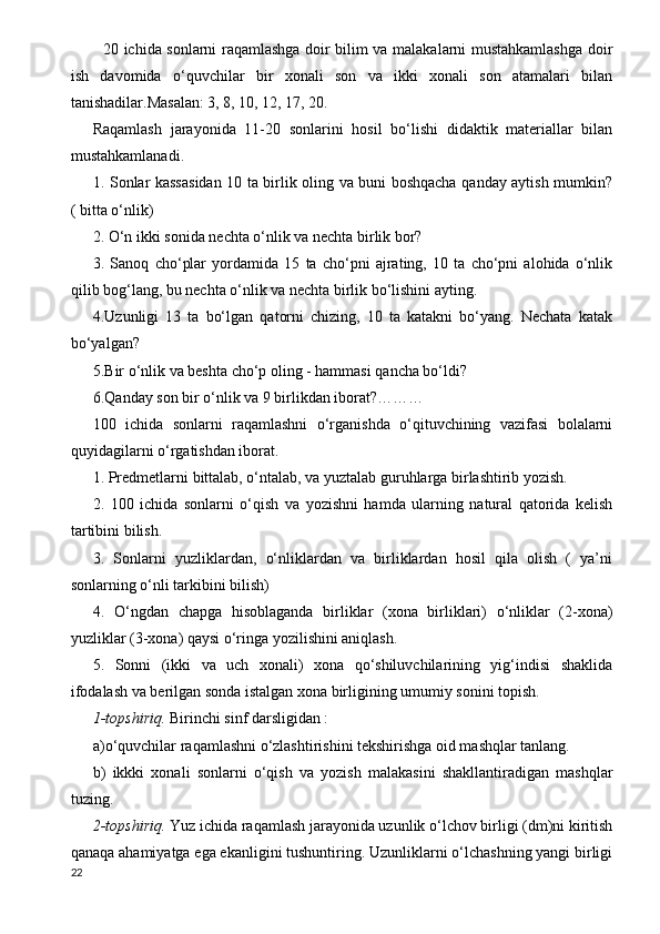 20 ichida sonlarni raqamlashga doir bilim va malakalarni mustahkamlashga doir
ish   davomida   o‘quvchilar   bir   xonali   son   va   ikki   xonali   son   atamalari   bilan
tanishadilar.Masalan: 3, 8, 10, 12, 17, 20.
Raqamlash   jarayonida   11-20   sonlarini   hosil   bo‘lishi   didaktik   materiallar   bilan
mustahkamlanadi.
1. Sonlar kassasidan 10 ta birlik oling va buni boshqacha qanday aytish mumkin?
( bitta o‘nlik)
2. O‘n ikki sonida nechta o‘nlik va nechta birlik bor?
3.   Sanoq   cho‘plar   yordamida   15   ta   cho‘pni   ajrating,   10   ta   cho‘pni   alohida   o‘nlik
qilib bog‘lang, bu nechta o‘nlik va nechta birlik bo‘lishini ayting.
4.Uzunligi   13   ta   bo‘lgan   qatorni   chizing,   10   ta   katakni   bo‘yang.   Nechata   katak
bo‘yalgan?
5.Bir o‘nlik va beshta cho‘p oling - hammasi qancha bo‘ldi?
6.Qanday son bir o‘nlik va 9 birlikdan iborat?………
100   ichida   sonlarni   raqamlashni   o‘rganishda   o‘qituvchining   vazifasi   bolalarni
quyidagilarni o‘rgatishdan iborat.
1. Predmetlarni bittalab, o‘ntalab, va yuztalab guruhlarga birlashtirib yozish.
2.   100   ichida   sonlarni   o‘qish   va   yozishni   hamda   ularning   natural   qatorida   kelish
tartibini bilish.
3.   Sonlarni   yuzliklardan,   o‘nliklardan   va   birliklardan   hosil   qila   olish   (   ya’ni
sonlarning o‘nli tarkibini bilish)
4.   O‘ngdan   chapga   hisoblaganda   birliklar   (xona   birliklari)   o‘nliklar   (2-xona)
yuzliklar (3-xona) qaysi o‘ringa yozilishini aniqlash.
5.   Sonni   (ikki   va   uch   xonali)   xona   qo‘shiluvchilarining   yig‘indisi   shaklida
ifodalash va berilgan sonda istalgan xona birligining umumiy sonini topish. 
1-topshiriq.  Birinchi sinf darsligidan :
a)o‘quvchilar raqamlashni o‘zlashtirishini tekshirishga oid mashqlar tanlang.
b)   ikkki   xonali   sonlarni   o‘qish   va   yozish   malakasini   shakllantiradigan   mashqlar
tuzing.
2-topshiriq.  Yuz ichida raqamlash jarayonida uzunlik o‘lchov birligi (dm)ni kiritish
qanaqa ahamiyatga ega ekanligini tushuntiring. Uzunliklarni o‘lchashning yangi birligi
22