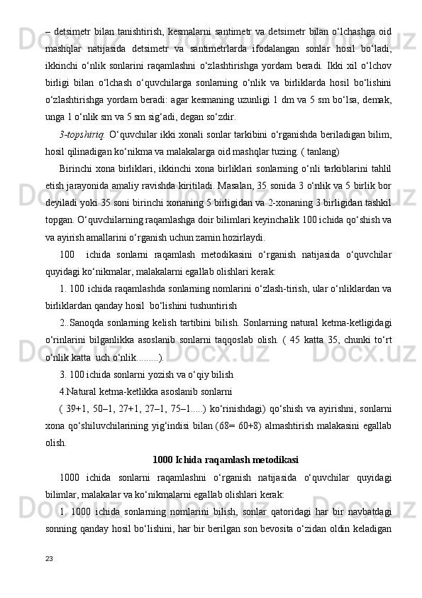 –  detsimetr   bilan  tanishtirish,   kesmalarni   santimetr   va  detsimetr   bilan  o‘lchashga   oid
mashqlar   natijasida   detsimetr   va   santimetrlarda   ifodalangan   sonlar   hosil   bo‘ladi,
ikkinchi   o‘nlik   sonlarini   raqamlashni   o‘zlashtirishga   yordam   beradi.   Ikki   xil   o‘lchov
birligi   bilan   o‘lchash   o‘quvchilarga   sonlarning   o‘nlik   va   birliklarda   hosil   bo‘lishini
o‘zlashtirishga yordam beradi: agar kesmaning uzunligi 1 dm va 5 sm bo‘lsa, demak,
unga 1 o‘nlik sm va 5 sm sig‘adi, degan so‘zdir.
3-topshiriq.   O‘quvchilar ikki xonali sonlar tarkibini o‘rganishda beriladigan bilim,
hosil qilinadigan ko‘nikma va malakalarga oid mashqlar tuzing. ( tanlang)
Birinchi   xona  birliklari,  ikkinchi   xona  birliklari   sonlarning  o‘nli  tarkiblarini  tahlil
etish jarayonida amaliy ravishda kiritiladi. Masalan, 35 sonida 3 o‘nlik va 5 birlik bor
deyiladi yoki 35 soni birinchi xonaning 5 birligidan va 2-xonaning 3 birligidan tashkil
topgan. O‘quvchilarning raqamlashga doir bilimlari keyinchalik 100 ichida qo‘shish va
va ayirish amallarini o‘rganish uchun zamin hozirlaydi.
100     ichida   sonlarni   raqamlash   metodikasini   o‘rganish   natijasida   o‘quvchilar
quyidagi ko‘nikmalar, malakalarni egallab olishlari kerak:
1. 100 ichida raqamlashda sonlarning nomlarini o‘zlash-tirish, ular o‘nliklardan va
birliklardan qanday hosil  bo‘lishini tushuntirish
2..Sanoqda   sonlarning   kelish   tartibini   bilish.   Sonlarning   natural   ketma-ketligidagi
o‘rinlarini   bilganlikka   asoslanib   sonlarni   taqqoslab   olish.   (   45   katta   35,   chunki   to‘rt
o‘nlik katta  uch o‘nlik.........). 
3. 100 ichida sonlarni yozish va o‘qiy bilish
4.Natural ketma-ketlikka asoslanib sonlarni 
( 39+1, 50–1, 27+1, 27–1, 75–1.....)  ko‘rinishdagi)  qo‘shish va  ayirishni,  sonlarni
xona qo‘shiluvchilarining yig‘indisi bilan (68= 60+8) almashtirish malakasini egallab
olish. 
1000 Ichida raqamlash me t odikasi
1000   ichida   sonlarni   raqamlashni   o‘rganish   natijasida   o‘quvchilar   quyidagi
bilimlar, malakalar va ko‘nikmalarni egallab olishlari kerak:
1.   1000   ichida   sonlarning   nomlarini   bilish,   sonlar   qatoridagi   har   bir   navbatdagi
sonning qanday hosil bo‘lishini, har bir berilgan son bevosita o‘zidan oldin keladigan
23 