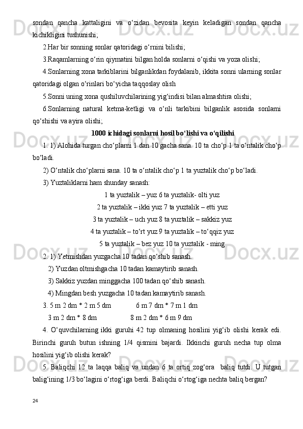 sondan   qancha   kattaligini   va   o‘zidan   bevosita   keyin   keladigan   sondan   qancha
kichikligini tushunishi;
2.Har bir sonning sonlar qatoridagi o‘rnini bilishi;
3.Raqamlarning o‘rin qiymatini bilgan holda sonlarni o‘qishi va yoza olishi;
4.Sonlarning xona tarkiblarini bilganlikdan foydalanib, ikkita sonni ularning sonlar
qatoridagi olgan o‘rinlari bo‘yicha taqqoslay olish
5.Sonni uning xona qushiluvchilarining yig‘indisi bilan almashtira olishi;
6.Sonlarning   natural   ketma-ketligi   va   o‘nli   tarkibini   bilganlik   asosida   sonlarni
qo‘shishi va ayira olishi;
 1000 ichidagi sonlarni hosil bo‘lishi va o‘qilishi
1. 1) Alohida turgan cho‘plarni 1 dan 10 gacha sana. 10 ta cho‘p 1 ta o‘ntalik cho‘p
bo‘ladi.
2) O‘ntalik cho‘plarni sana.  10 ta o‘ntalik cho‘p 1 ta yuztalik cho‘p bo‘ladi.
3) Yuztaliklarni ham shunday sanash:
1 ta yuztalik – yuz 6 ta yuztalik- olti yuz
2 ta yuztalik – ikki yuz 7 ta yuztalik – etti yuz
3 ta yuztalik – uch yuz 8 ta yuztalik – sakkiz yuz
4 ta yuztalik – to‘rt yuz 9 ta yuztalik – to‘qqiz yuz
5 ta yuztalik – bez yuz 10 ta yuztalik - ming
2. 1) Yetmishdan yuzgacha 10 tadan qo‘shib sanash.
   2) Yuzdan oltmishgacha 10 tadan kamaytirib sanash.
   3) Sakkiz yuzdan minggacha 100 tadan qo‘shib sanash.
   4) Mingdan besh yuzgacha 10 tadan kamaytirib sanash.
3. 5 m 2 dm * 2 m 5 dm              6 m 7 dm * 7 m 1 dm
   3 m 2 dm * 8 dm                   8 m 2 dm * 6 m 9 dm
4.   O‘quvchilarning   ikki   guruhi   42   tup   olmaning   hosilini   yig‘ib   olishi   kerak   edi.
Birinchi   guruh   butun   ishning   1/4   qismini   bajardi.   Ikkinchi   guruh   necha   tup   olma
hosilini yig‘ib olishi kerak?
5.   Baliqchi   12   ta   laqqa   baliq   va   undan   6   ta   ortiq   zog‘ora     baliq   tutdi.   U   tutgan
balig‘ining 1/3 bo‘lagini o‘rtog‘iga berdi. Baliqchi o‘rtog‘iga nechta baliq bergan?
24 