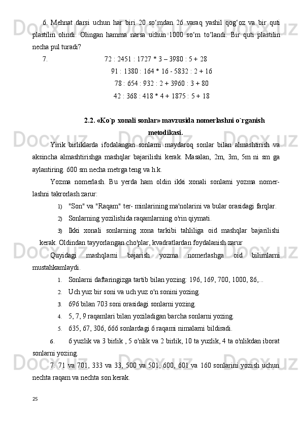 6.   Mehnat   darsi   uchun   har   biri   20   so‘mdan   26   varaq   yashil   qog‘oz   va   bir   quti
plastilin   olindi.   Olingan   hamma   narsa   uchun   1000   so‘m   to‘landi.   Bir   quti   plastilin
necha pul turadi?
7.                                72 : 2451 : 1727 * 3 – 3980 : 5 + 28
91 : 1380 : 164 * 16 - 5832 : 2 + 16
78 : 654 : 932 : 2 + 3960 : 3 + 80
42 : 368 : 418 * 4 + 1875 : 5 + 18
2.2. «Ko`p xonali sonlar» mavzusida nomerlashni o`rganish
metodikasi.
Yirik   birliklarda   ifodalangan   sonlarni   maydaroq   sonlar   bilan   almashtirish   va
aksincha   almashtirishga   mashqlar   bajarilishi   kerak.   Masalan,   2m,   3m,   5m   ni   sm   ga
aylantiring. 600 sm necha metrga teng va h.k.
Yozma   nomerlash.   Bu   yerda   ham   oldin   ikki   xonali   sonlarni   yozma   nomer-
lashni takrorlash zarur:
1) "Son" va "Raqam" ter- minlarining ma'nolarini va bular orasidagi farqlar.
2) Sonlarning yozilishida raqamlarning o'rin qiymati.
3) Ikki   xonali   sonlarning   xona   tarkibi   tahliliga   oid   mashqlar   bajarilishi
kerak.  Oldindan tayyorlangan cho'plar, kvadratlardan foydalanish zarur
Quyidagi   mashqlarni   bajarish   yozma   nomerlashga   oid   bilimlarni
mustahkamlaydi.
1. Sonlarni daftaringizga tartib bilan yozing: 196, 169, 700, 1000, 86,...
2. Uch yuz bir soni va uch yuz o'n sonini yozing.
3. 696 bilan 703 soni orasidagi sonlarni yozing.
4. 5, 7, 9 raqamlari bilan yoziladigan barcha sonlarni yozing.
5. 635, 67, 306, 666 sonlardagi 6 raqami nimalarni bildiradi.
6. 6 yuzlik va 3 birlik , 5 o'nlik va 2 birlik, 10 ta yuzlik, 4 ta o'nlikdan iborat
sonlarni yozing.
7. 71  va 701,  333 va  33,  500 va  501, 600,  601 va  160 sonlarini   yozish  uchun
nechta raqam va nechta son kerak.
25 