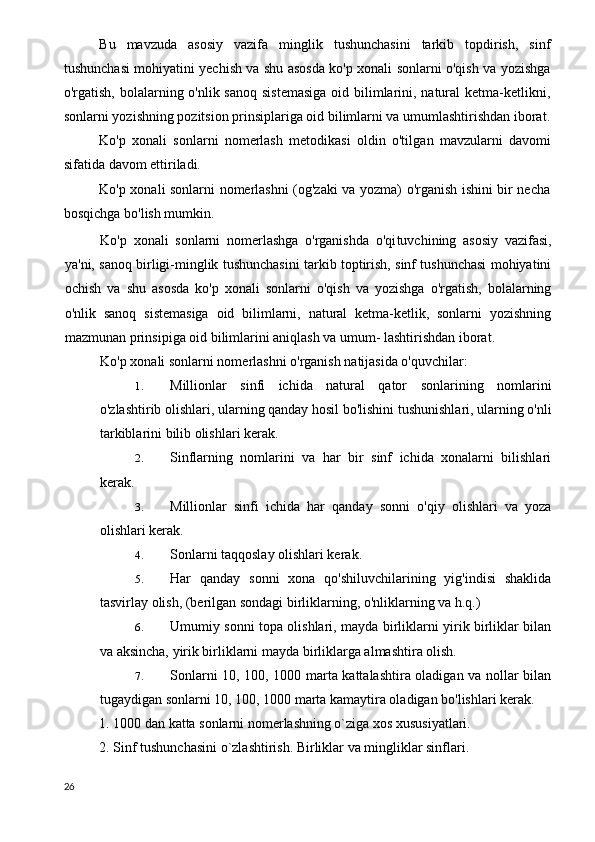 Bu   mavzuda   asosiy   vazifa   minglik   tushunchasini   tarkib   topdirish,   sinf
tushunchasi mohiyatini yechish va shu asosda ko'p xonali sonlarni o'qish va yozishga
o'rgatish, bolalarning o'nlik sanoq  sistemasiga  oid bilimlarini, natural  ketma-ketlikni,
sonlarni yozishning pozitsion prinsiplariga oid bilimlarni va umumlashtirishdan iborat.
Ko'p   xonali   sonlarni   nomerlash   metodikasi   oldin   o'til gan   mavzularni   davomi
sifatida davom ettiriladi.
Ko'p xonali sonlarni nomerlashni (og'zaki va yozma) o'rganish ishini bir necha
bosqichga bo'lish mumkin.
Ko'p   xonali   sonlarni   nomerlashga   o'rganishda   o'qi tuvchining   asosiy   vazifasi,
ya'ni, sanoq birligi-minglik tushunchasini tarkib toptirish, sinf tushunchasi mohiyatini
ochish   va   shu   asosda   ko'p   xonali   sonlarni   o'qish   va   yozishga   o'rgatish,   bolalarning
o'nlik   sanoq   sistemasiga   oid   bilimlarni,   natural   ketma-ketlik,   sonlarni   yozishning
mazmunan prinsipiga oid bilimlarini aniqlash va umum- lashtirishdan iborat.
Ko'p xonali sonlarni nomerlashni o'rganish natijasida o'quvchilar:
1. Millionlar   sinfi   ichida   natural   qator   sonlarining   nomlarini
o'zlashtirib olishlari, ularning qanday hosil bo'lishini tushunishlari, ularning o'nli
tarkiblarini bilib olishlari kerak.
2. Sinflarning   nomlarini   va   har   bir   sinf   ichida   xonalarni   bilishlari
kerak.
3. Millionlar   sinfi   ichida   har   qanday   sonni   o'qiy   olishlari   va   yoza
olishlari kerak.
4. Sonlarni taqqoslay olishlari kerak.
5. Har   qanday   sonni   xona   qo'shiluvchilarining   yig'indisi   shaklida
tasvirlay olish, (berilgan sondagi birliklarning, o'nliklarning va h.q.)
6. Umumiy sonni topa olishlari, mayda birliklarni yirik birliklar bilan
va aksincha, yirik birliklarni mayda birliklarga almashtira olish.
7. Sonlarni 10, 100, 1000 marta kattalashtira oladigan va nollar bilan
tugaydigan sonlarni 10, 100, 1000 marta kamaytira oladigan bo'lishlari kerak.
1. 1000 dan katta sonlarni nomerlashning o`ziga xos xususiyatlari.
2. Sinf tushunchasini o`zlashtirish. Birliklar va mingliklar sinflari.
26 