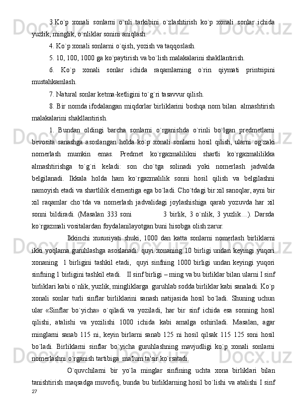 3.Ko`p   xonali   sonlarni   o`nli   tarkibini   o`zlashtirish   ko`p   xonali   sonlar   ichida
yuzlik, minglik, o`nliklar sonini aniqlash.           
4. Ko`p xonali sonlarni o`qish, yozish va taqqoslash.
5. 10, 100, 1000 ga ko`paytirish va bo`lish malakalarini shakllantirish.
6.   Ko`p   xonali   sonlar   ichida   raqamlarning   o`rin   qiymati   printsipini
mustahkamlash.
7. Natural sonlar ketma-ketligini to`g`ri tasavvur qilish.
8. Bir nomda ifodalangan miqdorlar birliklarini boshqa nom bilan   almashtirish
malakalarini shakllantirish.
1.   Bundan   oldingi   barcha   sonlarni   o`rganishda   o`rinli   bo`lgan   predmetlarni
bevosita   sanashga   asoslangan   holda   ko`p   xonali   sonlarni   hosil   qilish,   ularni   og`zaki
nomerlash   mumkin   emas.   Predmet   ko`rgazmalilikni   shartli   ko`rgazmalilikka
almashtirishga   to`g`ri   keladi:   son   cho`tga   solinadi   yoki   nomerlash   jadvalda
belgilanadi.   Ikkala   holda   ham   ko`rgazmalilik   sonni   hosil   qilish   va   belgilashni
namoyish etadi va shartlilik elementiga ega bo`ladi. Cho`tdagi bir xil sanoqlar, ayni bir
xil   raqamlar   cho`tda   va   nomerlash   jadvalidagi   joylashishiga   qarab   yozuvda   har   xil
sonni   bildiradi.   (Masalan   333   soni                       3   birlik,   3   o`nlik,   3   yuzlik…).   Darsda
ko`rgazmali vositalardan foydalanilayotgan buni hisobga olish zarur.
Ikkinchi   xususiyati   shuki,   1000   dan   katta   sonlarni   nomerlash   birliklarni
ikki   yoqlama  guruhlashga  asoslanadi:  quyi  xonaning  10  birligi   undan  keyingi   yuqori
xonaning     1   birligini   tashkil   etadi,     quyi   sinfning   1000   birligi   undan   keyingi   yuqori
sinfning 1 birligini tashkil etadi.   II sinf birligi – ming va bu birliklar bilan ularni I sinf
birliklari kabi o`nlik, yuzlik, mingliklarga  guruhlab sodda birliklar kabi sanaladi. Ko`p
xonali   sonlar   turli   sinflar   birliklarini   sanash   natijasida   hosil   bo`ladi.   Shuning   uchun
ular   «Sinflar   bo`yicha»   o`qiladi   va   yoziladi,   har   bir   sinf   ichida   esa   sonning   hosil
qilishi,   atalishi   va   yozilishi   1000   ichida   kabi   amalga   oshiriladi.   Masalan,   agar
minglarni   sanab   115   ni,   keyin   birlarni   sanab   125   ni   hosil   qilsak   115   125   soni   hosil
bo`ladi.   Birliklarni   sinflar   bo`yicha   guruhlashning   mavjudligi   ko`p   xonali   sonlarni
nomerlashni o`rganish tartibiga  ma'lum ta'sir ko`rsatadi.   
O`quvchilarni   bir   yo`la   minglar   sinfining   uchta   xona   birliklari   bilan
tanishtirish maqsadga muvofiq, bunda bu birliklarning hosil bo`lishi va atalishi  I sinf
27 