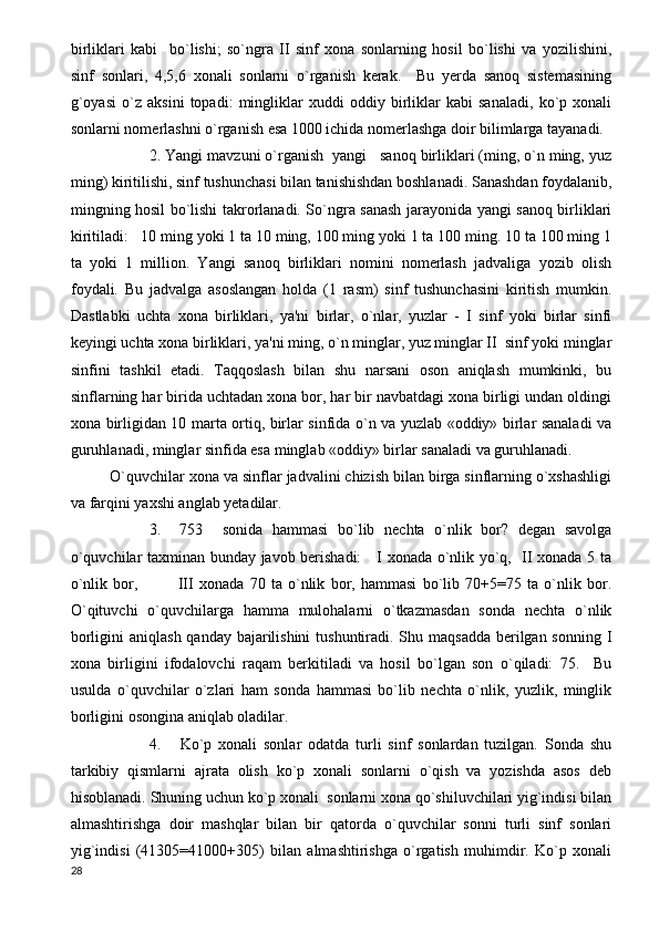 birliklari   kabi     bo`lishi;   so`ngra   II   sinf   xona   sonlarning   hosil   bo`lishi   va   yozilishini,
sinf   sonlari,   4,5,6   xonali   sonlarni   o`rganish   kerak.     Bu   yerda   sanoq   sistemasining
g`oyasi   o`z   aksini   topadi:   mingliklar   xuddi   oddiy   birliklar   kabi   sanaladi,   ko`p   xonali
sonlarni nomerlashni o`rganish esa 1000 ichida nomerlashga doir bilimlarga tayanadi.
2. Yangi mavzuni o`rganish  yangi   sanoq birliklari (ming, o`n ming, yuz
ming) kiritilishi, sinf tushunchasi bilan tanishishdan boshlanadi. Sanashdan foydalanib,
mingning hosil bo`lishi takrorlanadi. So`ngra sanash jarayonida yangi sanoq birliklari
kiritiladi:   10 ming yoki 1 ta 10 ming, 100 ming yoki 1 ta 100 ming. 10 ta 100 ming 1
ta   yoki   1   million.   Yangi   sanoq   birliklari   nomini   nomerlash   jadvaliga   yozib   olish
foydali.   Bu   jadvalga   asoslangan   holda   (1   rasm)   sinf   tushunchasini   kiritish   mumkin.
Dastlabki   uchta   xona   birliklari,   ya'ni   birlar,   o`nlar,   yuzlar   -   I   sinf   yoki   birlar   sinfi
keyingi uchta xona birliklari, ya'ni ming, o`n minglar, yuz minglar II  sinf yoki minglar
sinfini   tashkil   etadi.   Taqqoslash   bilan   shu   narsani   oson   aniqlash   mumkinki,   bu
sinflarning har birida uchtadan xona bor, har bir navbatdagi xona birligi undan oldingi
xona birligidan 10 marta ortiq, birlar sinfida o`n va yuzlab «oddiy» birlar sanaladi va
guruhlanadi, minglar sinfida esa minglab «oddiy» birlar sanaladi va guruhlanadi.
O`quvchilar xona va sinflar jadvalini chizish bilan birga sinflarning o`xshashligi
va farqini yaxshi anglab yetadilar.
3.     753     sonida   hammasi   bo`lib   nechta   o`nlik   bor?   degan   savolga
o`quvchilar taxminan bunday javob berishadi:     I xonada o`nlik yo`q,   II xonada 5 ta
o`nlik   bor,               III   xonada   70   ta   o`nlik   bor,   hammasi   bo`lib   70+5=75   ta   o`nlik   bor.
O`qituvchi   o`quvchilarga   hamma   mulohalarni   o`tkazmasdan   sonda   nechta   o`nlik
borligini  aniqlash qanday bajarilishini  tushuntiradi. Shu maqsadda berilgan sonning I
xona   birligini   ifodalovchi   raqam   berkitiladi   va   hosil   bo`lgan   son   o`qiladi:   75.     Bu
usulda   o`quvchilar   o`zlari   ham   sonda   hammasi   bo`lib   nechta   o`nlik,   yuzlik,   minglik
borligini osongina aniqlab oladilar.
4.       Ko`p   xonali   sonlar   odatda   turli   sinf   sonlardan   tuzilgan.   Sonda   shu
tarkibiy   qismlarni   ajrata   olish   ko`p   xonali   sonlarni   o`qish   va   yozishda   asos   deb
hisoblanadi. Shuning uchun ko`p xonali  sonlarni xona qo`shiluvchilari yig`indisi bilan
almashtirishga   doir   mashqlar   bilan   bir   qatorda   o`quvchilar   sonni   turli   sinf   sonlari
yig`indisi   (41305=41000+305)   bilan   almashtirishga   o`rgatish   muhimdir.   Ko`p   xonali
28 