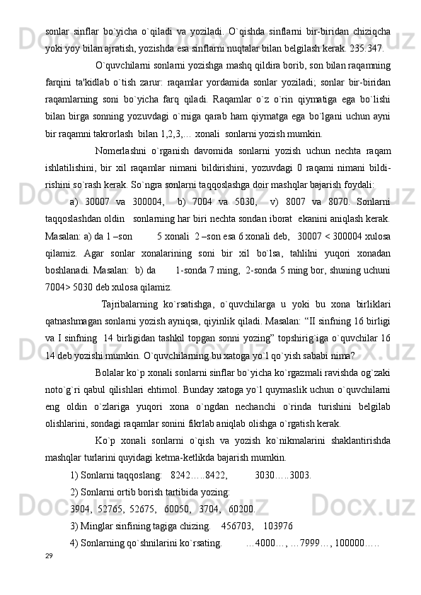 sonlar   sinflar   bo`yicha   o`qiladi   va   yoziladi.   O`qishda   sinflarni   bir-biridan   chiziqcha
yoki yoy bilan ajratish, yozishda esa sinflarni nuqtalar bilan belgilash kerak. 235.347.
O`quvchilarni sonlarni yozishga mashq qildira borib, son bilan raqamning
farqini   ta'kidlab   o`tish   zarur:   raqamlar   yordamida   sonlar   yoziladi;   sonlar   bir-biridan
raqamlarning   soni   bo`yicha   farq   qiladi.   Raqamlar   o`z   o`rin   qiymatiga   ega   bo`lishi
bilan   birga   sonning   yozuvdagi   o`rniga   qarab   ham   qiymatga   ega   bo`lgani   uchun   ayni
bir raqamni takrorlash  bilan 1,2,3,… xonali  sonlarni yozish mumkin.
Nomerlashni   o`rganish   davomida   sonlarni   yozish   uchun   nechta   raqam
ishlatilishini,   bir   xil   raqamlar   nimani   bildirishini,   yozuvdagi   0   raqami   nimani   bildi-
rishini so`rash kerak. So`ngra sonlarni taqqoslashga doir mashqlar bajarish foydali:
a)   30007   va   300004,     b)   7004   va   5030,     v)   8007   va   8070.   Sonlarni
taqqoslashdan oldin   sonlarning har biri nechta sondan iborat  ekanini aniqlash kerak.
Masalan: a) da 1 –son          5 xonali  2 –son esa 6 xonali deb,   30007 < 300004 xulosa
qilamiz.   Agar   sonlar   xonalarining   soni   bir   xil   bo`lsa,   tahlilni   yuqori   xonadan
boshlanadi. Masalan:  b) da       1-sonda 7 ming,  2-sonda 5 ming bor, shuning uchuni
7004> 5030 deb xulosa qilamiz.   
  Tajribalarning   ko`rsatishga,   o`quvchilarga   u   yoki   bu   xona   birliklari
qatnashmagan sonlarni yozish ayniqsa, qiyinlik qiladi. Masalan: “II sinfning 16 birligi
va I sinfning   14 birligidan tashkil topgan sonni  yozing” topshirig`iga o`quvchilar 16
14 deb yozishi mumkin. O`quvchilarning bu xatoga yo`l qo`yish sababi nima?
Bolalar ko`p xonali sonlarni sinflar bo`yicha ko`rgazmali ravishda og`zaki
noto`g`ri qabul qilishlari ehtimol. Bunday xatoga yo`l quymaslik uchun o`quvchilarni
eng   oldin   o`zlariga   yuqori   xona   o`ngdan   nechanchi   o`rinda   turishini   belgilab
olishlarini, sondagi raqamlar sonini fikrlab aniqlab olishga o`rgatish kerak.
Ko`p   xonali   sonlarni   o`qish   va   yozish   ko`nikmalarini   shaklantirishda
mashqlar turlarini quyidagi ketma-ketlikda bajarish mumkin.
1) Sonlarni taqqoslang: 8242…..8422,           3030…..3003.
2) Sonlarni ortib borish tartibida yozing:
3904,  52765,  52675,   60050,   3704,   60200.
3) Minglar sinfining tagiga chizing.    456703,    103976
4) Sonlarning qo`shnilarini ko`rsating.  …4000…, …7999…, 100000…..
29