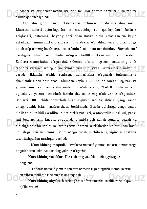 miqdorlar   va   kasr   sonlar   metodikasi   kiritilgan,   ular   arifmetik   amallar   bilan   zaruriy
o'rinda qo'shib o'qitiladi.
O’qitishning boshidanoq bolalarda bazi muhim umumlatirishlar shakllanadi.
Masalan,   natural   qatordagi   har   bir   navbatdagi   son   qanday   hosil   bo’lishi
aniqlanadi,   qatorning   ihtiyoriy   soni   bilan   undan   oldin   keladigan   va   keyin
keladigan   hamma   sonlar   orasidagi   munosabatlar   o’rnatiladi   va   shu   bilan   birga
bo’sh to’plamning harakteristikasi sifatida 0 soni ham tanishtiriladi. Birinchi sinf
darsligida   oldin   11–20   ichida,   so’ngra   21–100   sonlarni   nomerlash   qaraladi.
Sonlarni   nomerlashni   o’rganishda   ikkinchi   o’nlikni   ajratish   sonlarning   o’nli
tarkibini   varaqamlarning   o’rin   qiymati   prinsipini   yaxshi   o’zlashtirish   imkonini
beradi.   Ikkinchi   o’nlik   sonlarini   nomerlashni   o’rganish   tushunchasini
shakllantirishdan   boshlanadi.   Shundan   keyin   11–20   ichida   sonlarni   og’zaki   va
yozma   nomerlash   hamda   shu   sonlarning   o’nli   tarkibi,   21–100   ichida   sonlarni
og’zaki   va   yozma   nomerlash   hamda   shu   sonlarning   o’nli   tarkibi   o’rganiladi.
Sonlarni   1000   ichida   nomerlash   bilan   o’quvchilarni   tanishtirish   yangi   sanoq
birligi   yuzlik   bilan   tanishtirishdan   boshlanadi.   Bunda   bolalarga   yangi   sanoq
birliklari o’nta birlik o’nlikni, o’nta o’nlik yuzlikni, o’nta yuzlik minglikni, yangi
sinf   tushunchasini   kiritish   o’rgatiladi.   I   sinfda   uch   xonali   sonlarni   yozish   va
o’qishga   doir   bu   sonlar   sonlarning   yuzliklardan,   o’nliklardan   va   birlikdan   hosil
bo’lishiga   doir   uch   xonali   sonni   o’nga   qo’shiluvchilarning   yigindisi   shaklida
tasvirlashga doir mashqlar beriladi. 
                           Kurs ishining   maqsadi.   1-sinflarda nomanfiy butun sonlarni nomerlashga
o’rgatish texnikalari va texnologiyalarini o’rganish.
Kurs ishining  vazifalari.  Kurs ishining  vazifalari etib quyidagilar 
belgilandi:  
1-sinflarda nomanfiy butun sonlarni nomerlashga o’rgatish metodikalarini 
atroflicha tahlil qilish va xulosalar chiqarish.
Kurs ishining   obyekti.  Boshlang’ich sinf matematika darsliklari va o’quv 
qo’llanmalari.
3 