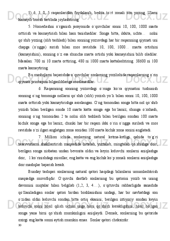 5)   6,   3,   0,   5   raqamlaridan   foydalanib,   beshta   to`rt   xonali   son   yozing.   Ularni
kamayib borish tartibida joylashtiring.
5.   Nomerlashni   o`rganish   jarayonida   o`quvchilar   sonni   10,   100,   1000   marta
orttirish   va   kamaytirish   bilan   ham   tanishadilar.   Songa   bitta,   ikkita,   uchta…     nolni
qo`shib yozing (olib tashlash) bilan sonning yozuvdagi har bir raqamning qiymati uni
chapga   (o`ngga)   surish   bilan   mos   ravishda   10,   100,   1000…   marta   ortishini
(kamayishini), sonning o`z esa shuncha  marta ortishi  yoki  kamayishini  bilib oladilar.
Masalan:   700   ni   10   marta   orttiring,   480   ni   1000   marta   kattalashtiring.   38600   ni   100
marta kamaytiring.
Bu mashqlarni bajarishda o`quvchilar sonlarning yozilishida raqamlarning o`rin
qiymati printsipini bilganliklariga asoslanadilar.
6.   Raqamning   sonning   yozuvdagi   o`rniga   ko`ra   qiymatini   tushunish
sonning o`ng tomoniga nollarni qo`shib (olib) yozish yo`li bilan sonni  10, 100, 1000
marta orttirish yoki kamaytirishga asoslangan. O`ng tomondan songa bitta nol qo`shib
yozish   bilan   berilgan   sonda   10   marta   katta   songa   ega   bo`lamiz;   shunga   o`xshash,
sonning   o`ng   tomonidan   2   ta   nolni   olib   tashlash   bilan   berilgan   sondan   100   marta
kichik   songa   ega   bo`lamiz,   chunki   har   bir   raqam   ikki   o`rin   o`ngga   suriladi   va   mos
ravishda o`zi ilgari anglatgan xona sonidan 100 marta kichik xona sonini anglatadi. 
7.   Million   ichida   sonlarning   natural   ketma-ketligi   qahida   to`g`ri
tasavvurlarni   shakllantirish   maqsadida   bittalab,   yuztalab,   mingtalab   qo`shishga   doir,
berilgan   songa   nisbatan   undan   bevosita   oldin   va   keyin   keluvchi   sonlarni   aniqlashga
doir,   1 ko`rinishdagi misollar, eng katta va eng kichik ko`p xonali sonlarni aniqlashga
doir mashqlar bajarish kerak.
Bunday   tashqari   sonlarning   natural   qatori   haqidagi   bilimlarni   umumlashtirish
maqsadga   muvofiqdir.   O`quvchi   dastlab   sonlarning   bu   qatorini   yozib   va   uning
davomini   nuqtalar   bilan   belgilab   (1,2,   3,   4….),   o`qituvchi   rahbarligida   sanashda
qo`llaniladigan   sonlar   qatori   birdan   boshlanishini   undagi,   har   bir   navbatdagi   son
o`zidan   oldin   keluvchi   sondan   bitta   ortiq   ekanini;   berilgan   ixtiyoriy   sondan   keyin
keluvchi   sonni   hosil   qilish   uchun   unga   birni   qo`shish   kerakligshini,   hosil   bo`lgan
songa   yana   birni   qo`shish   mumkinligini   aniqlaydi.   Demak,   sonlarning   bu   qatorida
oxirgi eng katta sonni aytish mumkin emas.  Sonlar qatori cheksizdir.
30 