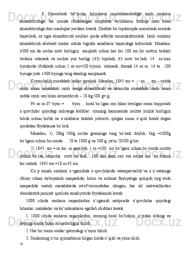 8.   Nomerlash   bo`yicha,   bilimlarni   mustahkamlashga   ismli   sonlarni
almashtirishga,   bir   nomda   ifodalangan   miqdorlar   birliklarini   boshqa   nom   bilan
almashtirishga doir mashqlar yordam beradi. Dastlab bu topshiriqda nomerlash asosida
bajariladi, so`ngra almashtirish usullari qoida sifatida umumlashtiriladi. Ismli sonlarni
almashtirish   abstrakt   sonlar   ustida   tegishli   amallarni   bajarishga   keltiriladi:   Masalan,
6300   sm   da   necha   metr   borligini     aniqlash   uchun   har   bir   100   sm   bir   metrni   tashkil
etishini   eslanadi   va   nechta   yuz   borligi   (63)   topiladi,   63   metr   bo`ladi.   14     so`mni
tiyinlarda ifodalash uchun 1 so`m=100 tiyinni   eslanadi, demak 14 so`m   14 ta     100
tiyinga yoki 1400 tiyinga teng ekanligi aniqlanadi.
Keyinchalik murakkab hollar qaraladi. Masalan, 1845 sm =       m      sm – sodda
ismli   sonni   murakkab   ismli   songa   almashtirish   va   aksincha   murakkab   ismli   sonni
sodda ismli son bilan almashtirish – 20 kg 500 g= g, 
94 so`m 07 tiyin =           tiyin… hosil bo`lgan son bilan berilgan sonni taqqoslab
o`quvchilar   quyidagi   xulosaga   keldilar:   sonning   hammasida   nechta   yuzlik   borligini
bilish   uchun   birlik   va   o`nliklarni   tashlab   yuborib,   qolgan   sonni   o`qish   kerak   degan
qoidadan foydalansa bo`ladi.
Masalan;   1)   20kg   500g   necha   grammga   teng   bo`ladi   deylik,   1kg   =1000g
bo`lgani uchun bu sonda      20 ta 1000 g va 500 g, ya'ni 20500 g bor. 
2) 1845  sm = m sm  ni qaraylik, 1 m =100  sm bo`lgani uchun bu sonda nechta
yuzlik   bo`lsa,   shuncha     metr   bo`ladi,     100   dan   kam   son   esa   necha   sm     bo`lishini
ko`rsatadi. 1845 sm =18 m 45 sm.
Ko`p   xonali   sonlarni   o`rganishda   o`quvchilarda   vatanparvarlik   va   o`z   vataniga
iftixor   ruhini   tarbiyalash   maqsadida,   bilim   va   mehnat   faoliyatiga   qiziqish   uyg`otish
maqsadida   matnli   masalalarda   atrof-turmushdan   olingan,   har   xil   materiallardan
demokratik jamiyat qurilishi amaliyotida foydalanish kerak.
1000   ichida   sonlarni   raqamlashni   o‘rganish   natijasida   o‘quvchilar   quyidagi
bilimlar, malakalar va ko‘nikmalarni egallab olishlari kerak.  
1.   1000   ichida   sonlarni   raqamlashni,   sonning   hosil   bo‘lishini,   o‘zidan   oldingi   va
keyingi sonlar bilan aloqadorligini bilish. 
2. Har bir sonni sonlar qatoridagi o‘rnini bilish. 
3. Sonlarning o‘rni qiymatlarini bilgan holda o‘qish va yoza olish.
31 