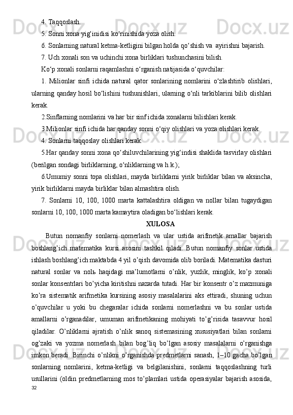 4.  Т aqqoslash.
5. Sonni xona yig‘inidisi ko‘rinishida yoza olish.
6. Sonlarning natural ketma-ketligini bilgan holda qo‘shish va  ayirishni bajarish.
7. Uch xonali son va uchinchi xona birliklari tushunchasini bilish.
Ko‘p xonali sonlarni raqamlashni o‘rganish natijasida o‘quvchilar:
1.   Milionlar   sinfi   ichida   natural   qator   sonlarining   nomlarini   o‘zlashtirib   olishlari,
ularning qanday hosil bo‘lishini tushunishlari, ularning o‘nli tarkiblarini bilib olishlari
kerak.
2.Sinflarning nomlarini va har bir sinf ichida xonalarni bilishlari kerak.
3.Milionlar sinfi ichida har qanday sonni o‘qiy olishlari va yoza olishlari kerak.
4. Sonlarni taqqoslay olishlari kerak.
5.Har qanday sonni xona qo‘shiluvchilarining yig‘indisi shaklida tasvirlay olishlari
(berilgan sondagi birliklarning, o‘nliklarning va h.k.);
6.Umumiy sonni topa olishlari, mayda birliklarni yirik birliklar bilan va aksincha,
yirik birliklarni mayda birliklar bilan almashtira olish.
7.   Sonlarni   10,   100,   1000   marta   kattalashtira   oldigan   va   nollar   bilan   tugaydigan
sonlarni 10, 100, 1000 marta kamaytira oladigan bo‘lishlari kerak.
XULOSA
Butun   nomanfiy   sonlarni   nomerlash   va   ular   ustida   arifmetik   amallar   bajarish
boshlang’ich   matematika   kursi   asosini   tashkil   qiladi.   Butun   nomanfiy   sonlar   ustida
ishlash boshlang’ich maktabda 4 yil o’qish davomida olib boriladi. Matematika dasturi
natural   sonlar   va   nol ь   haqidagi   ma ’ lumotlarni   o’nlik,   yuzlik,   minglik,   ko’p   xonali
sonlar konsentrlari bo’yicha kiritishni nazarda tutadi. Har bir konsentr o’z mazmuniga
ko’ra   sistematik   arifmetika   kursining   asosiy   masalalarini   aks   ettiradi,   shuning   uchun
o’quvchilar   u   yoki   bu   chegaralar   ichida   sonlarni   nomerlashni   va   bu   sonlar   ustida
amallarni   o’rganadilar,   umuman   arifmetikaning   mohiyati   to’g ’ risida   tasavvur   hosil
qiladilar.   O’nliklarni   ajratish   o’nlik   sanoq   sistemasining   xususiyatlari   bilan   sonlarni
og’zaki   va   yozma   nomerlash   bilan   bog ’ liq   bo’lgan   asosiy   masalalarni   o’rganishga
imkon beradi. Birinchi o’nlikni o’rganishda predmetlarni sanash, 1–10 gacha bo’lgan
sonlarning   nomlarini,   ketma-ketligi   va   belgilanishini,   sonlarni   taqqoslashning   turli
usullarini   (oldin  predmetlarning   mos   to’plamlari   ustida   operasiyalar   bajarish   asosida,
32