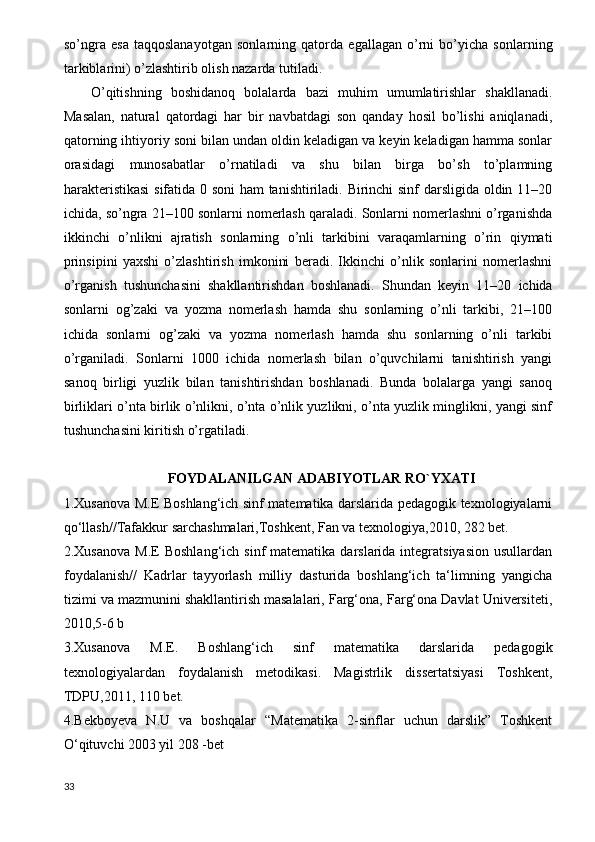 so’ngra   esa   taqqoslanayotgan   sonlarning   qatorda   egallagan   o’rni   bo’yicha   sonlarning
tarkiblarini) o’zlashtirib olish nazarda tutiladi.
O’qitishning   boshidanoq   bolalarda   bazi   muhim   umumlatirishlar   shakllanadi.
Masalan,   natural   qatordagi   har   bir   navbatdagi   son   qanday   hosil   bo’lishi   aniqlanadi,
qatorning ihtiyoriy soni bilan undan oldin keladigan va keyin keladigan hamma sonlar
orasidagi   munosabatlar   o’rnatiladi   va   shu   bilan   birga   bo’sh   to’plamning
harakteristikasi  sifatida 0 soni ham tanishtiriladi. Birinchi sinf darsligida oldin 11–20
ichida, so’ngra 21–100 sonlarni nomerlash qaraladi. Sonlarni nomerlashni o’rganishda
ikkinchi   o’nlikni   ajratish   sonlarning   o’nli   tarkibini   varaqamlarning   o’rin   qiymati
prinsipini   yaxshi   o’zlashtirish   imkonini   beradi.   Ikkinchi   o’nlik   sonlarini   nomerlashni
o’rganish   tushunchasini   shakllantirishdan   boshlanadi.   Shundan   keyin   11–20   ichida
sonlarni   og’zaki   va   yozma   nomerlash   hamda   shu   sonlarning   o’nli   tarkibi,   21–100
ichida   sonlarni   og’zaki   va   yozma   nomerlash   hamda   shu   sonlarning   o’nli   tarkibi
o’rganiladi.   Sonlarni   1000   ichida   nomerlash   bilan   o’quvchilarni   tanishtirish   yangi
sanoq   birligi   yuzlik   bilan   tanishtirishdan   boshlanadi.   Bunda   bolalarga   yangi   sanoq
birliklari o’nta birlik o’nlikni, o’nta o’nlik yuzlikni, o’nta yuzlik minglikni, yangi sinf
tushunchasini kiritish o’rgatiladi.
FOYDALANILGAN ADABIYOTLAR RO`YXATI
1.Xusanova M.E Boshlang‘ich sinf matematika darslarida pedagogik texnologiyalarni
qo‘llash//Tafakkur sarchashmalari,Toshkent, Fan va texnologiya,2010, 282 bet. 
2.Xusanova  M.E   Boshlang‘ich  sinf  matematika  darslarida  integratsiyasion   usullardan
foydalanish//   Kadrlar   tayyorlash   milliy   dasturida   boshlang‘ich   ta‘limning   yangicha
tizimi va mazmunini shakllantirish masalalari, Farg‘ona, Farg‘ona Davlat Universiteti,
2010,5-6 b 
3.Xusanova   M.E.   Boshlang‘ich   sinf   matematika   darslarida   pedagogik
texnologiyalardan   foydalanish   metodikasi.   Magistrlik   dissertatsiyasi   Toshkent,
TDPU,2011, 110 bet. 
4.Bekboyeva   N.U   va   boshqalar   “Matematika   2-sinflar   uchun   darslik”   Toshkent
O‘qituvchi 2003 yil 208 -bet 
33 