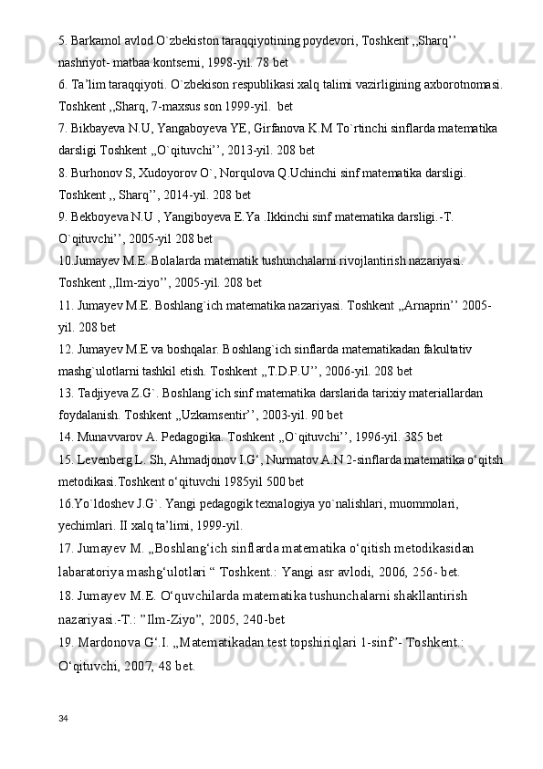 5. Barkamol avlod O`zbekiston taraqqiyotining poydevori, Toshkent ,,Sharq’’ 
nashriyot- matbaa kontserni, 1998-yil. 78 bet
6. Ta’lim taraqqiyoti. O`zbekison respublikasi xalq talimi vazirligining axborotnomasi.
Toshkent ,,Sharq, 7-maxsus son 1999-yil.  bet
7. Bikbayeva N.U, Yangaboyeva YE, Girfanova K.M To`rtinchi sinflarda matematika 
darsligi Toshkent ,,O`qituvchi’’, 2013-yil. 208 bet
8. Burhonov S, Xudoyorov O`, Norqulova Q.Uchinchi sinf matematika darsligi. 
Toshkent ,, Sharq’’, 2014-yil. 208 bet
9. Bekboyeva N.U , Yangiboyeva E.Ya .Ikkinchi sinf matematika darsligi.-T.  
O`qituvchi’’, 2005-yil 208 bet
10.Jumayev M.E. Bolalarda matematik tushunchalarni rivojlantirish nazariyasi. 
Toshkent ,,Ilm-ziyo’’, 2005-yil. 208 bet
11. Jumayev M.E. Boshlang`ich matematika nazariyasi. Toshkent ,,Arnaprin’’ 2005-
yil. 208 bet
12. Jumayev M.E va boshqalar. Boshlang`ich sinflarda matematikadan fakultativ 
mashg`ulotlarni tashkil etish. Toshkent ,,T.D.P.U’’, 2006-yil. 208 bet
13. Tadjiyeva Z.G`. Boshlang`ich sinf matematika darslarida tarixiy materiallardan 
foydalanish. Toshkent ,,Uzkamsentir’’, 2003-yil. 90 bet
14. Munavvarov A. Pedagogika. Toshkent ,,O`qituvchi’’, 1996-yil. 385 bet
15. Levenberg L. Sh, Ahmadjonov I.G‘, Nurmatov A.N 2-sinflarda matematika o‘qitsh
metodikasi.Toshkent o‘qituvchi 1985yil 500 bet 
16.Yo`ldoshev J.G`. Yangi pedagogik texnalogiya yo`nalishlari, muommolari, 
yechimlari. II xalq ta’limi, 1999-yil.  
17.  Jumayev M. „Boshlang‘ich sinflarda matematika o‘qitish metodikasidan 
labaratoriya mashg‘ulotlari “ Toshkent.: Yangi asr avlodi, 2006, 256- bet.
18.  Jumayev M.E. O‘quvchilarda matematika tushunchalarni shakllantirish 
nazariyasi.-T.: ”Ilm-Ziyo”, 2005, 240-bet
19.  Mardonova G‘.I. „Matematikadan test topshiriqlari 1-sinf”- Toshkent.: 
O‘qituvchi, 2007, 48 bet.
34 