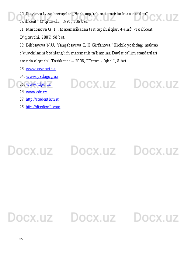 20.  Staylova L. va boshqalar „Boshlang‘ich matematika kursi asoslari“ – 
Toshkent.: O‘qituvchi, 1991, 336 bet.
21.  Mardonova G‘.I. „Matematikadan test topshiriqlari 4-sinf” -Toshkent.: 
O‘qituvchi, 2007, 56 bet.
22.  Bikbayeva N.U, Yangabayeva E, K.Girfanova ”Kichik yoshdagi maktab 
o‘quvchilarini boshlang‘ich matematik ta’limning Davlat ta’lim standartlari 
asosida o‘qitish” Toshkent.: – 2008, ”Turon - Iqbol”, 8 bet.
23.  www.ziyonet.uz
24.  www.pedagog.uz
25.  www.tdpu.uz
26.  www.edu.uz
27.  http://student.km.ru
28.  http://dissforall.com
35 