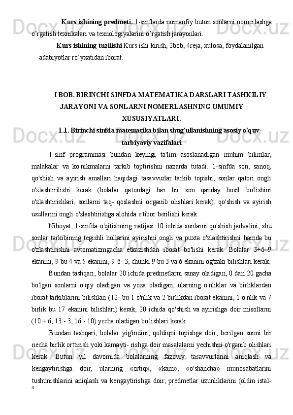                 Kurs ishining   predmeti.  1-sinflarda nomanfiy butun sonlarni nomerlashga
o’rgatish texnikalari va texnologiyalarini o’rgatish jarayonlari.
Kurs ishining t uzilishi . Kurs ishi  kirish,  2 bob,  4reja,  xulosa, foydalanilgan 
adabiyotlar ro yxatiʻ dan  iborat.  
I BOB. BIRINCHI SINFDA MATEMATIKA DARSLARI TASHKILIY
JARAYONI VA SONLARNI NOMERLASHNING UMUMIY
XUSUSIYATLARI.
1.1. Birinchi sinfda matematika bilan shug'ullanishning asosiy o'quv-
tarbiyaviy vazifalari
1-sinf   programmasi   bundan   keyingi   ta'lim   asoslanadigan   muhim   bilimlar,
malakalar   va   ko'nikmalarni   tarkib   toptirishni   nazarda   tutadi.   1-sinfda   son,   sanoq,
qo'shish   va   ayirish   amallari   haqidagi   tasavvurlar   tarkib   topishi,   sonlar   qatori   ongli
o'zlashtirilishi   kerak   (bolalar   qatordagi   har   bir   son   qanday   hosil   bo'lishini
o'zlashtirishlari,   sonlarni   taq-   qoslashni   o'rganib   olishlari   kerak).   qo'shish   va   ayirish
usullarini ongli o'zlashtirishga alohida e'tibor berilishi kerak.
Nihoyat, 1-sinfda o'qitishning natijasi 10 ichida son larni qo'shish jadvalini, shu
sonlar   tarkibining   tegishli   hollarini   ayirishni   ongli   va   puxta   o'zlashtirishni   hamda   bu
o'zlashtirishni   avtomatizmgacha   etkazishdan   iborat   bo'lishi   kerak.   Bolalar   3+6=9
ekanini, 9 bu 4 va 5 ekanini, 9-6=3, chunki 9 bu 3 va 6 ekanini og'zaki bilishlari kerak.
Bundan tashqari, bolalar 20 ichida predmetlarni sanay oladigan, 0 dan 20 gacha
bo'lgan   sonlarni   o'qiy   oladigan   va   yoza   oladigan,   ularning   o'nliklar   va   birliklardan
iborat tarkiblarini bilishlari (12- bu 1 o'nlik va 2 birlikdan iborat ekanini, 1 o'nlik va 7
birlik   bu   17   ekanini   bilishlari)   kerak,   20   ichida   qo'shish   va   ayirishga   doir   misollarni
(10 + 6, 13 - 3, 16 - 10) yecha oladigan bo'lishlari kerak.
Bundan   tashqari,   bolalar   yig'indini,   qoldiqni   topishga   doir,   berilgan   sonni   bir
necha birlik orttirish yoki kamayti- rishga doir masalalarni yechishni o'rganib olishlari
kerak.   Butun   yil   davomida   bolalarning   fazoviy   tasavvurlarini   aniqlash   va
kengaytirishga   doir,   ularning   «ortiq»,   «kam»,   «o'shancha»   munosabatlarini
tushunishlarini   aniqlash   va   kengaytirishga   doir,   predmetlar   uzunliklarini   (oldin   istal-
4 