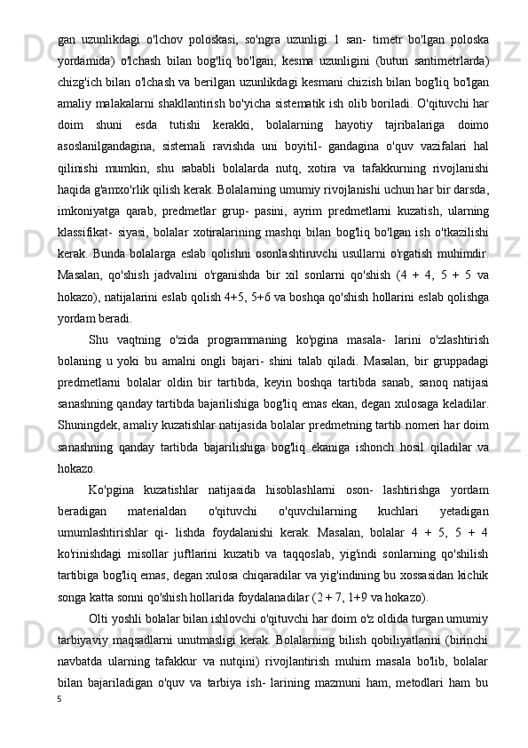 gan   uzunlikdagi   o'lchov   poloskasi,   so'ngra   uzunligi   1   san-   timetr   bo'lgan   poloska
yordamida)   o'lchash   bilan   bog'liq   bo'lgan,   kesma   uzunligini   (butun   santimetrlarda)
chizg'ich bilan o'lchash va berilgan uzunlikdagi kesmani chizish bilan bog'liq bo'lgan
amaliy malakalarni shakllantirish bo'yicha sistematik ish olib boriladi. O'qituvchi har
doim   shuni   esda   tutishi   kerakki,   bolalarning   hayotiy   tajribalariga   doimo
asoslanilgandagina,   sistemali   ravishda   uni   boyitil-   gandagina   o'quv   vazifalari   hal
qilinishi   mumkin,   shu   sababli   bolalarda   nutq,   xotira   va   tafakkurning   rivojlanishi
haqida g'amxo'rlik qilish kerak. Bolalarning umumiy rivojlanishi uchun har bir darsda,
imkoniyatga   qarab,   predmetlar   grup-   pasini,   ayrim   predmetlarni   kuzatish,   ularning
klassifikat-   siyasi,   bolalar   xotiralarining   mashqi   bilan   bog'liq   bo'lgan   ish   o'tkazilishi
kerak.   Bunda   bolalarga   eslab   qolishni   osonlashtiruvchi   usullarni   o'rgatish   muhimdir.
Masalan,   qo'shish   jadvalini   o'rganishda   bir   xil   sonlarni   qo'shish   (4   +   4,   5   +   5   va
hokazo), natijalarini eslab qolish 4+5, 5+6 va boshqa qo'shish hollarini eslab qolishga
yordam beradi.
Shu   vaqtning   o'zida   programmaning   ko'pgina   masala-   larini   o'zlashtirish
bolaning   u   yoki   bu   amalni   ongli   bajari-   shini   talab   qiladi.   Masalan,   bir   gruppadagi
predmetlarni   bolalar   oldin   bir   tartibda,   keyin   boshqa   tartibda   sanab,   sanoq   natijasi
sanashning qanday tartibda bajarilishiga bog'liq emas ekan, degan xulosaga keladilar.
Shuningdek, amaliy kuzatishlar natijasida bolalar predmetning tartib nomeri har doim
sanashning   qanday   tartibda   bajarilishiga   bog'liq   ekaniga   ishonch   hosil   qiladilar   va
hokazo.
Ko'pgina   kuzatishlar   natijasida   hisoblashlarni   oson-   lashtirishga   yordam
beradigan   materialdan   o'qituvchi   o'quvchilarning   kuchlari   yetadigan
umumlashtirishlar   qi-   lishda   foydalanishi   kerak.   Masalan,   bolalar   4   +   5,   5   +   4
ko'rinishdagi   misollar   juftlarini   kuzatib   va   taqqoslab,   yig'indi   sonlarning   qo'shilish
tartibiga bog'liq emas, degan xulosa chiqaradilar va yig'indining bu xossasidan kichik
songa katta sonni qo'shish hollarida foydalanadilar (2 + 7, 1+9 va hokazo).
Olti yoshli bolalar bilan ishlovchi o'qituvchi har doim o'z oldida turgan umumiy
tarbiyaviy   maqsadlarni   unutmasligi   kerak.   Bolalarning   bilish   qobiliyatlarini   (birinchi
navbatda   ularning   tafakkur   va   nutqini)   rivojlantirish   muhim   masala   bo'lib,   bolalar
bilan   bajariladigan   o'quv   va   tarbiya   ish-   larining   mazmuni   ham,   metodlari   ham   bu
5 