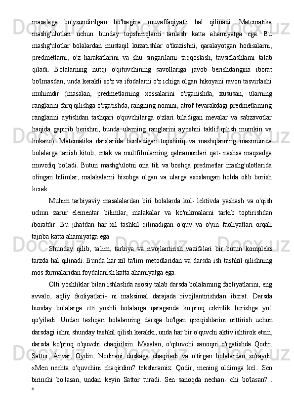 masalaga   bo'ysundirilgan   bo'lsagina   muvaffaqiyatli   hal   qilinadi.   Matematika
mashg'ulotlari   uchun   bunday   topshiriqlarni   tanlash   katta   ahamiyatga   ega.   Bu
mashg'ulotlar   bolalardan   mustaqil   kuzatishlar   o'tkazishni,   qaralayotgan   hodisalarni,
predmetlarni,   o'z   harakatlarini   va   shu   singarilarni   taq qoslash,   tavsiflashlarni   talab
qiladi.   Bolalarning   nutqi   o'qituvchining   savollariga   javob   berishdangina   iborat
bo'lmasdan, unda kerakli so'z va ifodalarni o'z ichiga olgan hikoyani ravon tasvirlashi
muhimdir   (masalan,   predmetlarning   xossalarini   o'rganishda,   xususan,   ularning
ranglarini farq qilishga o'rgatishda, rangning nomini, atrof tevarakdagi predmetlarning
ranglarini   aytishdan   tashqari   o'quvchilarga   o'zlari   biladigan   mevalar   va   sabzavotlar
haqida   gapirib   berishni,   bunda   ularning   ranglarini   aytishni   taklif   qilish   mumkin   va
hokazo).   Matematika   darslarida   beriladigan   topshiriq   va   mashqlarning   mazmunida
bolalarga   tanish   kitob,   ertak   va   multfilmlarning   qahramonlari   qat-   nashsa   maqsadga
muvofiq   bo'ladi.   Butun   mashg'ulotni   ona   tili   va   boshqa   predmetlar   mashg'ulotlarida
olingan   bilimlar,   malakalarni   hisobga   olgan   va   ularga   asoslangan   holda   olib   borish
kerak.
Muhim   tarbiyaviy   masalalardan   biri   bolalarda   kol-   lektivda   yashash   va   o'qish
uchun   zarur   elementar   bilimlar,   malakalar   va   ko'nikmalarni   tarkib   toptirishdan
iboratdir.   Bu   jihatdan   har   xil   tashkil   qilinadigan   o'quv   va   o'yin   faoliyatlari   orqali
tajriba katta ahamiyatga ega.
Shunday   qilib,   ta'lim,   tarbiya   va   rivojlantirish   vazifalari   bir   butun   kompleks
tarzda hal qilinadi. Bunda har xil ta'lim metodlaridan va darsda ish tashkil qilishning
mos formalaridan foydalanish katta ahamiyatga ega.
Olti yoshliklar bilan ishlashda asosiy talab darsda bolalarning faoliyatlarini, eng
avvalo,   aqliy   faoliyatlari-   ni   maksimal   darajada   rivojlantirishdan   iborat.   Darsda
bunday   bolalarga   etti   yoshli   bolalarga   qaraganda   ko'proq   erkinlik   berishga   yo'l
qo'yiladi.   Undan   tashqari   bolalar ning   darsga   bo'lgan   qiziqishlarini   orttirish   uchun
darsdagi ishni shunday tashkil qilish kerakki, unda har bir o'quvchi aktiv ishtirok etsin,
darsda   ko'proq   o'quvchi   chaqirilsin.   Masalan,   o'qituvchi   sanoqni   o'rgatishda   Qodir,
Sattor,   Anvar,   Oydin,   Nodirani   doskaga   chaqiradi   va   o'tirgan   bolalardan   so'raydi:
«Men   nechta   o'quvchini   chaqirdim?   tekshiramiz:   Qodir,   mening   oldimga   kel..   Sen
birinchi   bo'lasan,   undan   keyin   Sattor   turadi.   Sen   sanoqda   nechan-   chi   bo'lasan?...
6 