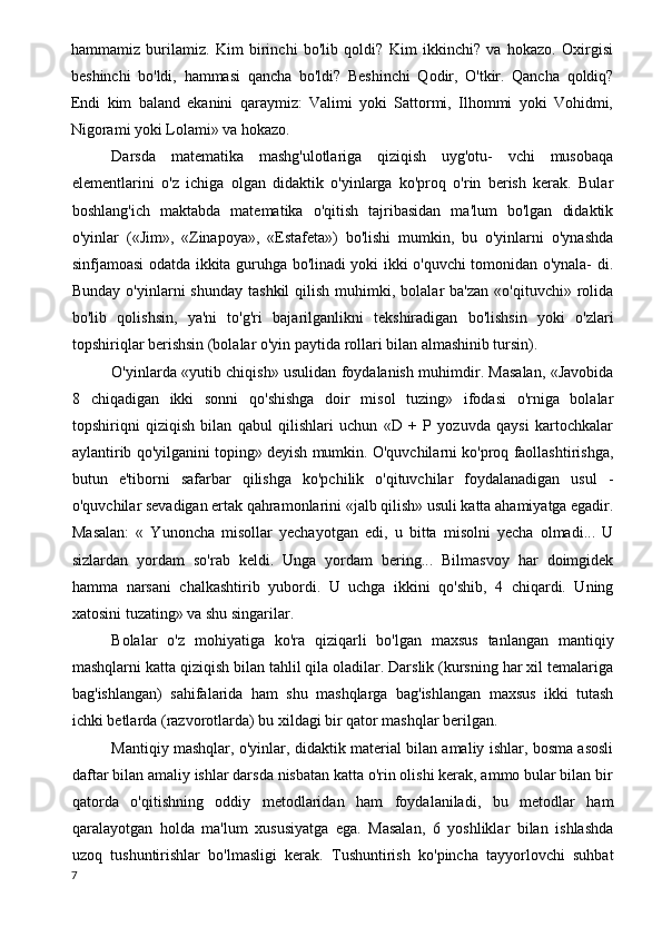 hammamiz   burilamiz.   Kim   birinchi   bo'lib   qoldi?   Kim   ikkinchi?   va   hokazo.   Oxirgisi
beshinchi   bo'ldi,   hammasi   qancha   bo'ldi?   Beshinchi   Qodir,   O'tkir.   Qancha   qoldiq?
Endi   kim   baland   ekanini   qaraymiz:   Valimi   yoki   Sattormi,   Ilhommi   yoki   Vohidmi,
Nigorami yoki Lolami» va hokazo.
Darsda   matematika   mashg'ulotlariga   qiziqish   uyg'otu-   vchi   musobaqa
elementlarini   o'z   ichiga   olgan   didaktik   o'yinlarga   ko'proq   o'rin   berish   kerak.   Bular
boshlang'ich   maktabda   matematika   o'qitish   tajribasidan   ma'lum   bo'lgan   didaktik
o'yinlar   («Jim»,   «Zinapoya»,   «Estafeta»)   bo'lishi   mumkin,   bu   o'yinlarni   o'ynashda
sinfjamoasi odatda ikkita guruhga bo'linadi yoki ikki o'quvchi tomonidan o'ynala- di.
Bunday  o'yinlarni  shunday   tashkil  qilish  muhimki,  bolalar   ba'zan   «o'qituvchi»  rolida
bo'lib   qolishsin,   ya'ni   to'g'ri   bajarilganlikni   tekshiradigan   bo'lishsin   yoki   o'zlari
topshiriqlar berishsin (bolalar o'yin paytida rollari bilan almashinib tursin).
O'yinlarda «yutib chiqish» usulidan foydalanish muhimdir. Masalan, «Javobida
8   chiqadigan   ikki   sonni   qo'shishga   doir   misol   tuzing»   ifodasi   o'rniga   bolalar
topshiriqni   qiziqish   bilan   qabul   qilishlari   uchun   «D   +   P   yozuvda   qaysi   kartochkalar
aylantirib qo'yilganini toping» deyish mumkin. O'quvchilarni ko'proq faollashtirishga,
butun   e'tiborni   safarbar   qilishga   ko'pchilik   o'qituvchilar   foydalanadigan   usul   -
o'quvchilar sevadigan ertak qahramonlarini «jalb qilish» usuli katta ahamiyatga egadir.
Masalan:   «   Yunoncha   misollar   yechayotgan   edi,   u   bitta   misolni   yecha   olmadi...   U
sizlardan   yordam   so'rab   keldi.   Unga   yordam   bering...   Bilmasvoy   har   doimgidek
hamma   narsani   chalkashtirib   yubordi.   U   uchga   ikkini   qo'shib,   4   chiqardi.   Uning
xatosini tuzating» va shu singarilar.
Bolalar   o'z   mohiyatiga   ko'ra   qiziqarli   bo'lgan   maxsus   tanlangan   mantiqiy
mashqlarni katta qiziqish bilan tahlil qila oladilar. Darslik (kursning har xil temalariga
bag'ishlangan)   sahifalarida   ham   shu   mashqlarga   bag'ishlangan   maxsus   ikki   tutash
ichki betlarda (razvorotlarda) bu xildagi bir qator mashqlar berilgan.
Mantiqiy mashqlar, o'yinlar, didaktik material bilan amaliy ishlar, bosma asosli
daftar bilan amaliy ishlar darsda nisbatan katta o'rin olishi kerak, ammo bular bilan bir
qatorda   o'qitishning   oddiy   metodlaridan   ham   foydalaniladi,   bu   metodlar   ham
qaralayotgan   holda   ma'lum   xususiyatga   ega.   Masalan,   6   yoshliklar   bilan   ishlashda
uzoq   tushuntirishlar   bo'lmasligi   kerak.   Tushuntirish   ko'pincha   tayyorlovchi   suhbat
7 