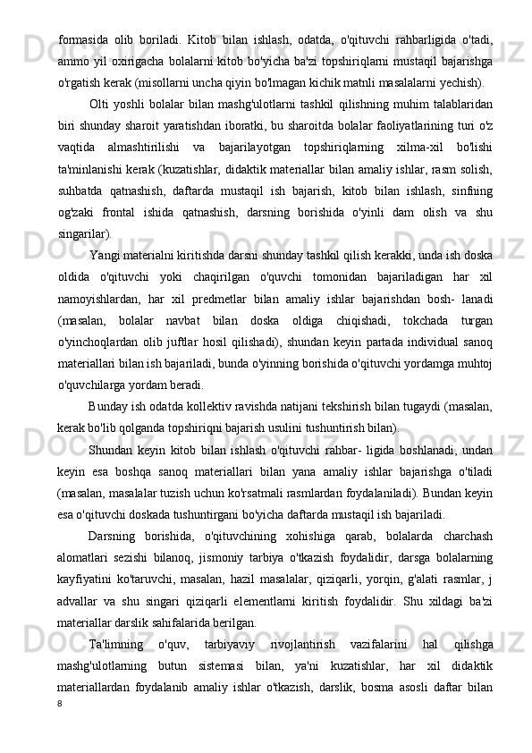 formasida   olib   boriladi.   Kitob   bilan   ishlash,   odatda,   o'qituvchi   rahbarligida   o'tadi,
ammo  yil   oxirigacha   bolalarni   kitob   bo'yicha   ba'zi   topshiriqlarni   mustaqil   bajarishga
o'rgatish kerak (misollarni uncha qiyin bo'lmagan kichik matnli masalalarni yechish).
Olti   yoshli   bolalar   bilan   mashg'ulotlarni   tashkil   qilishning   muhim   talablaridan
biri shunday sharoit yaratishdan iboratki, bu sharoitda bolalar faoliyatlarining turi o'z
vaqtida   almashtirilishi   va   bajarilayotgan   topshiriqlarning   xilma-xil   bo'lishi
ta'minlanishi  kerak (kuzatishlar, didaktik materiallar bilan amaliy ishlar, rasm  solish,
suhbatda   qatnashish,   daftarda   mustaqil   ish   bajarish,   kitob   bilan   ishlash,   sinfning
og'zaki   frontal   ishida   qatnashish,   darsning   borishida   o'yinli   dam   olish   va   shu
singarilar).
Yangi materialni kiritishda darsni shunday tashkil qilish kerakki, unda ish doska
oldida   o'qituvchi   yoki   chaqirilgan   o'quvchi   tomonidan   bajariladigan   har   xil
namoyishlardan,   har   xil   predmetlar   bilan   amaliy   ishlar   bajarishdan   bosh-   lanadi
(masalan,   bolalar   navbat   bilan   doska   oldiga   chiqishadi,   tokchada   turgan
o'yinchoqlardan   olib   juftlar   hosil   qilishadi),   shundan   keyin   partada   individual   sanoq
materiallari bilan ish bajariladi, bunda o'yinning borishida o'qituvchi yordamga muhtoj
o'quvchilarga yordam beradi.
Bunday ish odatda kollektiv ravishda natijani tekshirish bilan tugaydi (masalan,
kerak bo'lib qolganda topshiriqni bajarish usulini tushuntirish bilan).
Shundan   keyin   kitob   bilan   ishlash   o'qituvchi   rahbar-   ligida   boshlanadi,   undan
keyin   esa   boshqa   sanoq   ma teriallari   bilan   yana   amaliy   ishlar   bajarishga   o'tiladi
(masalan, masalalar tuzish uchun ko'rsatmali rasmlardan foydalaniladi). Bundan keyin
esa o'qituvchi doskada tushuntirgani bo'yicha daftarda mustaqil ish bajariladi.
Darsning   borishida,   o'qituvchining   xohishiga   qarab,   bolalarda   charchash
alomatlari   sezishi   bilanoq,   jismoniy   tarbiya   o'tkazish   foydalidir,   darsga   bolalarning
kayfiyatini   ko'taruvchi,   masalan,   hazil   masalalar,   qiziqarli,   yorqin,   g'alati   rasmlar,   j
advallar   va   shu   singari   qiziqarli   elementlarni   kiritish   foydalidir.   Shu   xildagi   ba'zi
materiallar darslik sahifalarida berilgan.
Ta'limning   o'quv,   tarbiyaviy   rivojlantirish   vazifalari ni   hal   qilishga
mashg'ulotlarning   butun   sistemasi   bilan,   ya'ni   kuzatishlar,   har   xil   didaktik
materiallardan   foydalanib   amaliy   ishlar   o'tkazish,   darslik,   bosma   asosli   daftar   bilan
8 