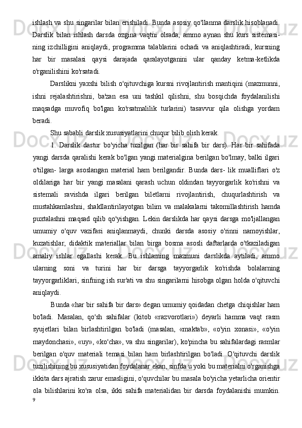 ishlash va shu singarilar bilan erishiladi. Bunda asosiy qo'llanma darslik hisoblanadi.
Darslik   bilan   ishlash   dars da   ozgina   vaqtni   olsada,   ammo   aynan   shu   kurs   sistemasi-
ning   izchilligini   aniqlaydi,   programma   talablarini   ochadi   va   aniqlashtiradi,   kursning
har   bir   masalasi   qaysi   darajada   qaralayotganini   ular   qanday   ketma-ketlikda
o'rganilishini ko'rsatadi.
Darslikni   yaxshi   bilish   o'qituvchiga   kursni   rivojlantirish   mantiqini   (mazmunni,
ishni   rejalashtirishni,   ba'zan   esa   uni   tashkil   qilishni,   shu   bosqichda   foydalanilishi
maqsadga   muvofiq   bo'lgan   ko'rsatmalilik   turlarini)   tasavvur   qila   olishga   yordam
beradi.
Shu sababli darslik xususiyatlarini chuqur bilib olish kerak.
1.   Darslik   dastur   bo'yicha   tuzilgan   (har   bir   sahifa   bir   dars).   Har   bir   sahifada
yangi darsda qaralishi kerak bo'lgan yangi materialgina berilgan bo'lmay, balki ilgari
o'tilgan-   larga   asoslangan   material   ham   berilgandir.   Bunda   dars-   lik   mualliflari   o'z
oldilariga   har   bir   yangi   masalani   qarash   uchun   oldindan   tayyorgarlik   ko'rishni   va
sistemali   ravishda   ilgari   berilgan   biletlarni   rivojlantirish,   chuqurlashtirish   va
mustahkamlashni,   shakllantirilayotgan   bilim   va   malaka larni   takomillashtirish   hamda
puxtalashni   maqsad   qilib   qo'yishgan.   Lekin   darslikda   har   qaysi   darsga   mo'ljallangan
umumiy   o'quv   vazifasi   aniqlanmaydi,   chunki   darsda   asosiy   o'rinni   namoyishlar,
kuzatishlar,   didaktik   materiallar   bilan   birga   bosma   asosli   daftarlarda   o'tkaziladigan
amaliy   ishlar   egallashi   kerak.   Bu   ishlarning   mazmuni   darslikda   aytiladi,   ammo
ularning   soni   va   turini   har   bir   darsga   tayyorgarlik   ko'rishda   bolalarning
tayyorgarliklari, sinfning ish sur'ati va shu singarilarni hisobga olgan holda o'qituvchi
aniqlaydi.
Bunda «har bir sahifa bir dars» degan umumiy qoidadan chetga chiqishlar ham
bo'ladi.   Masalan,   qo'sh   sahifalar   (kitob   «razvorotlari»)   deyarli   hamma   vaqt   rasm
syujetlari   bilan   birlashtirilgan   bo'ladi   (masalan,   «maktab»,   «o'yin   xonasi»,   «o'yin
maydonchasi», «uy», «ko'cha», va shu singarilar), ko'pincha bu sahifalardagi rasmlar
berilgan   o'quv   materiali   temasi   bilan   ham   birlashtirilgan   bo'ladi.   O'qituvchi   darslik
tuzilishining bu xususiyatidan foydalanar ekan, sinfda u yoki bu materialni o'rganishga
ikkita dars ajratish zarur emasligini, o'quvchilar bu masala bo'yicha yetarlicha orientir
ola   bilishlarini   ko'ra   olsa,   ikki   sahifa   materialidan   bir   darsda   foydalanishi   mumkin.
9 