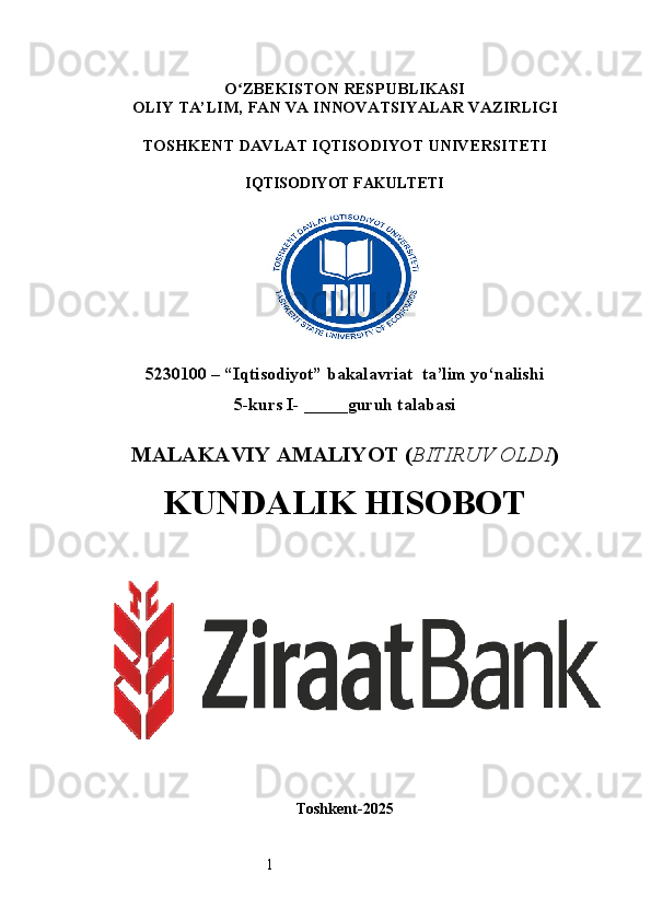 1O ʻ ZBEKISTON RESPUBLIKASI
OLIY TA’LIM,  FAN VA INNOVATSIYALAR  VAZIRLIGI
TOSHKENT  DAVLAT IQTISODIYOT UNIVERSITETI
IQTISODIYOT FAKULTETI
5230100 – “Iqtisodiyot” bakalavriat  ta’lim yo‘nalishi
5 -kurs I- _____guruh talabasi 
MALAKAVIY AMALIYOT  ( BITIRUV OLDI ) 
KUNDALIK HISOBOT
Toshkent - 2025 