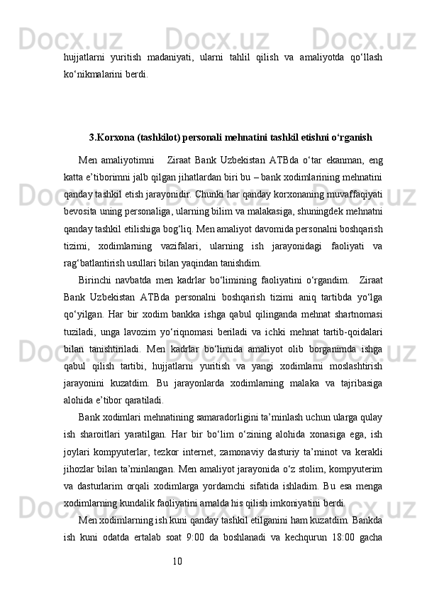 10hujjatlarni   yuritish   madaniyati,   ularni   tahlil   qilish   va   amaliyotda   qo‘llash
ko‘nikmalarini berdi.
3. Korxona (tashkilot) personali mehnatini tashkil etishni o‘rganish
Men   amaliyotimni       Ziraat   Bank   Uzbekistan   ATB da   o‘tar   ekanman,   eng
katta e’tiborimni jalb qilgan jihatlardan biri bu – bank xodimlarining mehnatini
qanday tashkil etish jarayonidir. Chunki har qanday korxonaning muvaffaqiyati
bevosita uning personaliga, ularning bilim va malakasiga, shuningdek mehnatni
qanday tashkil etilishiga bog‘liq. Men amaliyot davomida personalni boshqarish
tizimi,   xodimlarning   vazifalari,   ularning   ish   jarayonidagi   faoliyati   va
rag‘batlantirish usullari bilan yaqindan tanishdim.
Birinchi   navbatda   men   kadrlar   bo‘limining   faoliyatini   o‘rgandim.     Ziraat
Bank   Uzbekistan   ATB da   personalni   boshqarish   tizimi   aniq   tartibda   yo‘lga
qo‘yilgan.   Har   bir   xodim   bankka   ishga   qabul   qilinganda   mehnat   shartnomasi
tuziladi,   unga   lavozim   yo‘riqnomasi   beriladi   va   ichki   mehnat   tartib-qoidalari
bilan   tanishtiriladi.   Men   kadrlar   bo‘limida   amaliyot   olib   borganimda   ishga
qabul   qilish   tartibi,   hujjatlarni   yuritish   va   yangi   xodimlarni   moslashtirish
jarayonini   kuzatdim.   Bu   jarayonlarda   xodimlarning   malaka   va   tajribasiga
alohida e’tibor qaratiladi.
Bank xodimlari mehnatining samaradorligini ta’minlash uchun ularga qulay
ish   sharoitlari   yaratilgan.   Har   bir   bo‘lim   o‘zining   alohida   xonasiga   ega,   ish
joylari   kompyuterlar,   tezkor   internet,   zamonaviy   dasturiy   ta’minot   va   kerakli
jihozlar bilan ta’minlangan. Men amaliyot jarayonida o‘z stolim, kompyuterim
va   dasturlarim   orqali   xodimlarga   yordamchi   sifatida   ishladim.   Bu   esa   menga
xodimlarning kundalik faoliyatini amalda his qilish imkoniyatini berdi.
Men xodimlarning ish kuni qanday tashkil etilganini ham kuzatdim. Bankda
ish   kuni   odatda   ertalab   soat   9:00   da   boshlanadi   va   kechqurun   18:00   gacha 