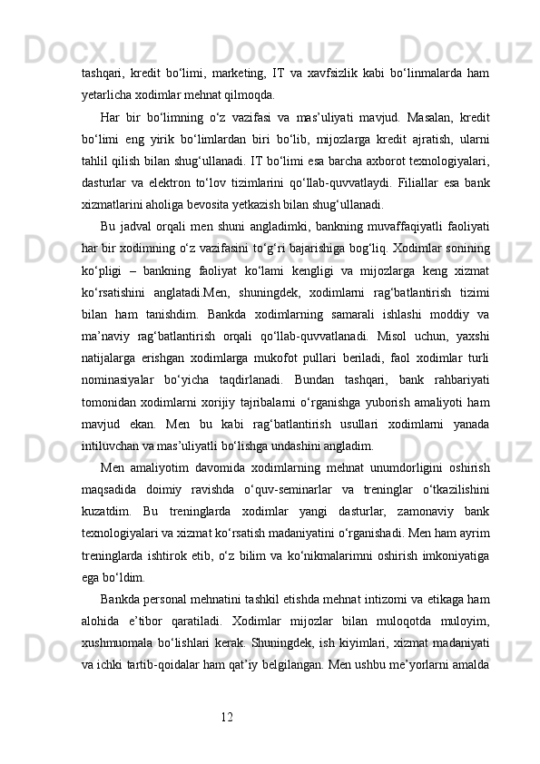 12tashqari,   kredit   bo‘limi,   marketing,   IT   va   xavfsizlik   kabi   bo‘linmalarda   ham
yetarlicha xodimlar mehnat qilmoqda.
Har   bir   bo‘limning   o‘z   vazifasi   va   mas’uliyati   mavjud.   Masalan,   kredit
bo‘limi   eng   yirik   bo‘limlardan   biri   bo‘lib,   mijozlarga   kredit   ajratish,   ularni
tahlil qilish bilan shug‘ullanadi. IT bo‘limi esa barcha axborot texnologiyalari,
dasturlar   va   elektron   to‘lov   tizimlarini   qo‘llab-quvvatlaydi.   Filiallar   esa   bank
xizmatlarini aholiga bevosita yetkazish bilan shug‘ullanadi.
Bu   jadval   orqali   men   shuni   angladimki,   bankning   muvaffaqiyatli   faoliyati
har bir xodimning o‘z vazifasini to‘g‘ri bajarishiga bog‘liq. Xodimlar sonining
ko‘pligi   –   bankning   faoliyat   ko‘lami   kengligi   va   mijozlarga   keng   xizmat
ko‘rsatishini   anglatadi.Men,   shuningdek,   xodimlarni   rag‘batlantirish   tizimi
bilan   ham   tanishdim.   Bankda   xodimlarning   samarali   ishlashi   moddiy   va
ma’naviy   rag‘batlantirish   orqali   qo‘llab-quvvatlanadi.   Misol   uchun,   yaxshi
natijalarga   erishgan   xodimlarga   mukofot   pullari   beriladi,   faol   xodimlar   turli
nominasiyalar   bo‘yicha   taqdirlanadi.   Bundan   tashqari,   bank   rahbariyati
tomonidan   xodimlarni   xorijiy   tajribalarni   o‘rganishga   yuborish   amaliyoti   ham
mavjud   ekan.   Men   bu   kabi   rag‘batlantirish   usullari   xodimlarni   yanada
intiluvchan va mas’uliyatli bo‘lishga undashini angladim.
Men   amaliyotim   davomida   xodimlarning   mehnat   unumdorligini   oshirish
maqsadida   doimiy   ravishda   o‘quv-seminarlar   va   treninglar   o‘tkazilishini
kuzatdim.   Bu   treninglarda   xodimlar   yangi   dasturlar,   zamonaviy   bank
texnologiyalari va xizmat ko‘rsatish madaniyatini o‘rganishadi. Men ham ayrim
treninglarda   ishtirok   etib,   o‘z   bilim   va   ko‘nikmalarimni   oshirish   imkoniyatiga
ega bo‘ldim.
Bankda personal mehnatini tashkil etishda mehnat intizomi va etikaga ham
alohida   e’tibor   qaratiladi.   Xodimlar   mijozlar   bilan   muloqotda   muloyim,
xushmuomala   bo‘lishlari   kerak.   Shuningdek,   ish   kiyimlari,   xizmat   madaniyati
va ichki tartib-qoidalar ham qat’iy belgilangan. Men ushbu me’yorlarni amalda 