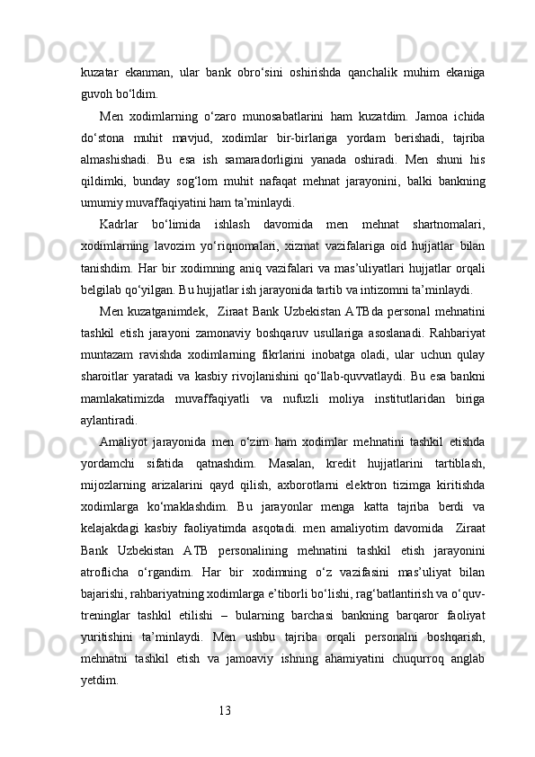 13kuzatar   ekanman,   ular   bank   obro‘sini   oshirishda   qanchalik   muhim   ekaniga
guvoh bo‘ldim.
Men   xodimlarning   o‘zaro   munosabatlarini   ham   kuzatdim.   Jamoa   ichida
do‘stona   muhit   mavjud,   xodimlar   bir-birlariga   yordam   berishadi,   tajriba
almashishadi.   Bu   esa   ish   samaradorligini   yanada   oshiradi.   Men   shuni   his
qildimki,   bunday   sog‘lom   muhit   nafaqat   mehnat   jarayonini,   balki   bankning
umumiy muvaffaqiyatini ham ta’minlaydi.
Kadrlar   bo‘limida   ishlash   davomida   men   mehnat   shartnomalari,
xodimlarning   lavozim   yo‘riqnomalari,   xizmat   vazifalariga   oid   hujjatlar   bilan
tanishdim.   Har   bir   xodimning   aniq   vazifalari   va   mas’uliyatlari   hujjatlar   orqali
belgilab qo‘yilgan. Bu hujjatlar ish jarayonida tartib va intizomni ta’minlaydi.
Men   kuzatganimdek,     Ziraat   Bank   Uzbekistan   ATB da   personal   mehnatini
tashkil   etish   jarayoni   zamonaviy   boshqaruv   usullariga   asoslanadi.   Rahbariyat
muntazam   ravishda   xodimlarning   fikrlarini   inobatga   oladi,   ular   uchun   qulay
sharoitlar   yaratadi   va   kasbiy   rivojlanishini   qo‘llab-quvvatlaydi.   Bu   esa   bankni
mamlakatimizda   muvaffaqiyatli   va   nufuzli   moliya   institutlaridan   biriga
aylantiradi.
Amaliyot   jarayonida   men   o‘zim   ham   xodimlar   mehnatini   tashkil   etishda
yordamchi   sifatida   qatnashdim.   Masalan,   kredit   hujjatlarini   tartiblash,
mijozlarning   arizalarini   qayd   qilish,   axborotlarni   elektron   tizimga   kiritishda
xodimlarga   ko‘maklashdim.   Bu   jarayonlar   menga   katta   tajriba   berdi   va
kelajakdagi   kasbiy   faoliyatimda   asqotadi.   men   amaliyotim   davomida     Ziraat
Bank   Uzbekistan   ATB   personalining   mehnatini   tashkil   etish   jarayonini
atroflicha   o‘rgandim.   Har   bir   xodimning   o‘z   vazifasini   mas’uliyat   bilan
bajarishi, rahbariyatning xodimlarga e’tiborli bo‘lishi, rag‘batlantirish va o‘quv-
treninglar   tashkil   etilishi   –   bularning   barchasi   bankning   barqaror   faoliyat
yuritishini   ta’minlaydi.   Men   ushbu   tajriba   orqali   personalni   boshqarish,
mehnatni   tashkil   etish   va   jamoaviy   ishning   ahamiyatini   chuqurroq   anglab
yetdim. 