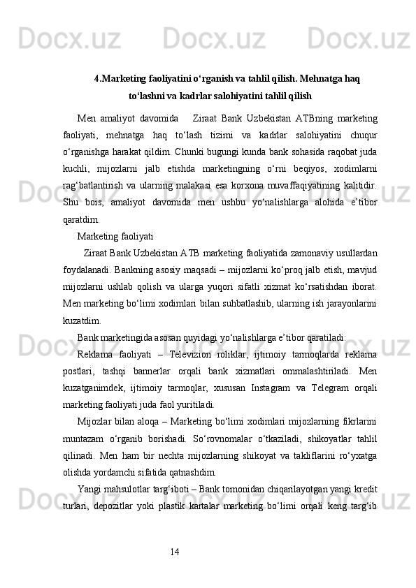 144. Marketing faoliyatini o‘rganish va tahlil qilish. Mehnatga haq
to‘lashni va kadrlar salohiyatini tahlil qilish
Men   amaliyot   davomida       Ziraat   Bank   Uzbekistan   ATB ning   marketing
faoliyati,   mehnatga   haq   to‘lash   tizimi   va   kadrlar   salohiyatini   chuqur
o‘rganishga harakat qildim. Chunki bugungi kunda bank sohasida raqobat juda
kuchli,   mijozlarni   jalb   etishda   marketingning   o‘rni   beqiyos,   xodimlarni
rag‘batlantirish   va   ularning   malakasi   esa   korxona   muvaffaqiyatining   kalitidir.
Shu   bois,   amaliyot   davomida   men   ushbu   yo‘nalishlarga   alohida   e’tibor
qaratdim.
Marketing faoliyati
   Ziraat Bank Uzbekistan  ATB  marketing faoliyatida zamonaviy usullardan
foydalanadi. Bankning asosiy maqsadi  – mijozlarni ko‘proq jalb etish, mavjud
mijozlarni   ushlab   qolish   va   ularga   yuqori   sifatli   xizmat   ko‘rsatishdan   iborat.
Men marketing bo‘limi xodimlari bilan suhbatlashib, ularning ish jarayonlarini
kuzatdim.
Bank marketingida asosan quyidagi yo‘nalishlarga e’tibor qaratiladi:
Reklama   faoliyati   –   Televizion   roliklar,   ijtimoiy   tarmoqlarda   reklama
postlari,   tashqi   bannerlar   orqali   bank   xizmatlari   ommalashtiriladi.   Men
kuzatganimdek,   ijtimoiy   tarmoqlar,   xususan   Instagram   va   Telegram   orqali
marketing faoliyati juda faol yuritiladi.
Mijozlar   bilan  aloqa  –  Marketing  bo‘limi   xodimlari  mijozlarning  fikrlarini
muntazam   o‘rganib   borishadi.   So‘rovnomalar   o‘tkaziladi,   shikoyatlar   tahlil
qilinadi.   Men   ham   bir   nechta   mijozlarning   shikoyat   va   takliflarini   ro‘yxatga
olishda yordamchi sifatida qatnashdim.
Yangi mahsulotlar targ‘iboti – Bank tomonidan chiqarilayotgan yangi kredit
turlari,   depozitlar   yoki   plastik   kartalar   marketing   bo‘limi   orqali   keng   targ‘ib 