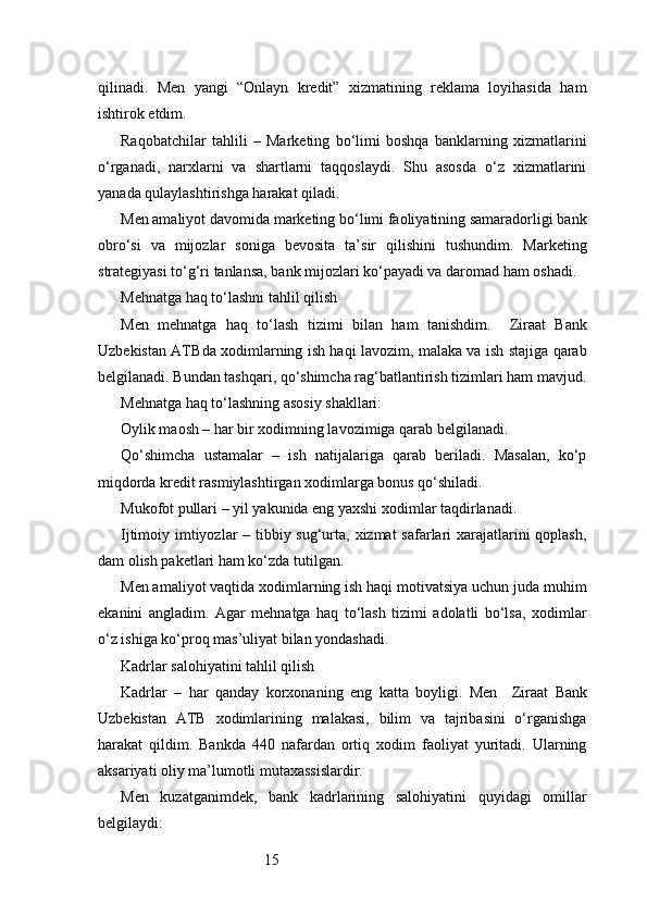 15qilinadi.   Men   yangi   “Onlayn   kredit”   xizmatining   reklama   loyihasida   ham
ishtirok etdim.
Raqobatchilar   tahlili   –   Marketing   bo‘limi   boshqa   banklarning   xizmatlarini
o‘rganadi,   narxlarni   va   shartlarni   taqqoslaydi.   Shu   asosda   o‘z   xizmatlarini
yanada qulaylashtirishga harakat qiladi.
Men amaliyot davomida marketing bo‘limi faoliyatining samaradorligi bank
obro‘si   va   mijozlar   soniga   bevosita   ta’sir   qilishini   tushundim.   Marketing
strategiyasi to‘g‘ri tanlansa, bank mijozlari ko‘payadi va daromad ham oshadi.
Mehnatga haq to‘lashni tahlil qilish
Men   mehnatga   haq   to‘lash   tizimi   bilan   ham   tanishdim.     Ziraat   Bank
Uzbekistan   ATB da xodimlarning ish haqi lavozim, malaka va ish stajiga qarab
belgilanadi. Bundan tashqari, qo‘shimcha rag‘batlantirish tizimlari ham mavjud.
Mehnatga haq to‘lashning asosiy shakllari:
Oylik maosh – har bir xodimning lavozimiga qarab belgilanadi.
Qo‘shimcha   ustamalar   –   ish   natijalariga   qarab   beriladi.   Masalan,   ko‘p
miqdorda kredit rasmiylashtirgan xodimlarga bonus qo‘shiladi.
Mukofot pullari – yil yakunida eng yaxshi xodimlar taqdirlanadi.
Ijtimoiy imtiyozlar  – tibbiy sug‘urta, xizmat  safarlari xarajatlarini  qoplash,
dam olish paketlari ham ko‘zda tutilgan.
Men amaliyot vaqtida xodimlarning ish haqi motivatsiya uchun juda muhim
ekanini   angladim.   Agar   mehnatga   haq   to‘lash   tizimi   adolatli   bo‘lsa,   xodimlar
o‘z ishiga ko‘proq mas’uliyat bilan yondashadi.
Kadrlar salohiyatini tahlil qilish
Kadrlar   –   har   qanday   korxonaning   eng   katta   boyligi.   Men     Ziraat   Bank
Uzbekistan   ATB   xodimlarining   malakasi,   bilim   va   tajribasini   o‘rganishga
harakat   qildim.   Bankda   440   nafardan   ortiq   xodim   faoliyat   yuritadi.   Ularning
aksariyati oliy ma’lumotli mutaxassislardir.
Men   kuzatganimdek,   bank   kadrlarining   salohiyatini   quyidagi   omillar
belgilaydi: 