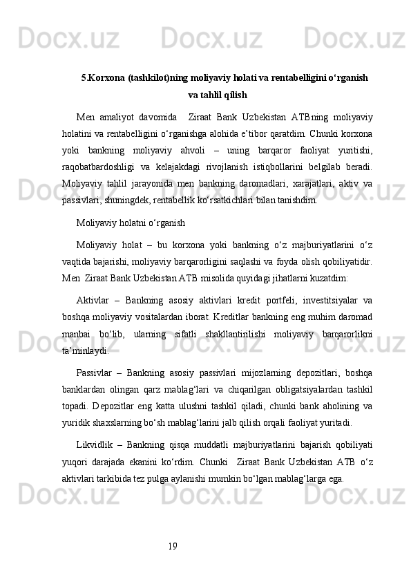 195. Korxona (tashkilot)ning moliyaviy holati va rentabelligini o‘rganish
va tahlil qilish
Men   amaliyot   davomida     Ziraat   Bank   Uzbekistan   ATB ning   moliyaviy
holatini va rentabelligini o‘rganishga alohida e’tibor qaratdim. Chunki korxona
yoki   bankning   moliyaviy   ahvoli   –   uning   barqaror   faoliyat   yuritishi,
raqobatbardoshligi   va   kelajakdagi   rivojlanish   istiqbollarini   belgilab   beradi.
Moliyaviy   tahlil   jarayonida   men   bankning   daromadlari,   xarajatlari,   aktiv   va
passivlari, shuningdek, rentabellik ko‘rsatkichlari bilan tanishdim.
Moliyaviy holatni o‘rganish
Moliyaviy   holat   –   bu   korxona   yoki   bankning   o‘z   majburiyatlarini   o‘z
vaqtida bajarishi, moliyaviy barqarorligini saqlashi va foyda olish qobiliyatidir.
Men   Ziraat Bank Uzbekistan ATB  misolida quyidagi jihatlarni kuzatdim:
Aktivlar   –   Bankning   asosiy   aktivlari   kredit   portfeli,   investitsiyalar   va
boshqa moliyaviy vositalardan iborat. Kreditlar bankning eng muhim daromad
manbai   bo‘lib,   ularning   sifatli   shakllantirilishi   moliyaviy   barqarorlikni
ta’minlaydi.
Passivlar   –   Bankning   asosiy   passivlari   mijozlarning   depozitlari,   boshqa
banklardan   olingan   qarz   mablag‘lari   va   chiqarilgan   obligatsiyalardan   tashkil
topadi.   Depozitlar   eng   katta   ulushni   tashkil   qiladi,   chunki   bank   aholining   va
yuridik shaxslarning bo‘sh mablag‘larini jalb qilish orqali faoliyat yuritadi.
Likvidlik   –   Bankning   qisqa   muddatli   majburiyatlarini   bajarish   qobiliyati
yuqori   darajada   ekanini   ko‘rdim.   Chunki     Ziraat   Bank   Uzbekistan   ATB   o‘z
aktivlari tarkibida tez pulga aylanishi mumkin bo‘lgan mablag‘larga ega. 