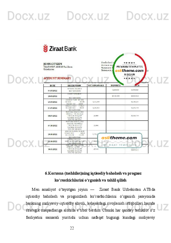 226. Korxona (tashkilot)ning iqtisodiy baholash va prognoz
ko‘rsatkichlarini o‘rganish va tahlil qilish
Men   amaliyot   o‘tayotgan   joyim   —     Ziraat   Bank   Uzbekistan   ATB da
iqtisodiy   baholash   va   prognozlash   ko‘rsatkichlarini   o‘rganish   jarayonida
bankning moliyaviy-iqtisodiy ahvoli, kelajakdagi rivojlanish istiqbollari hamda
strategik maqsadlariga alohida e’tibor berdim. Chunki har qanday tashkilot o‘z
faoliyatini   samarali   yuritishi   uchun   nafaqat   bugungi   kundagi   moliyaviy 