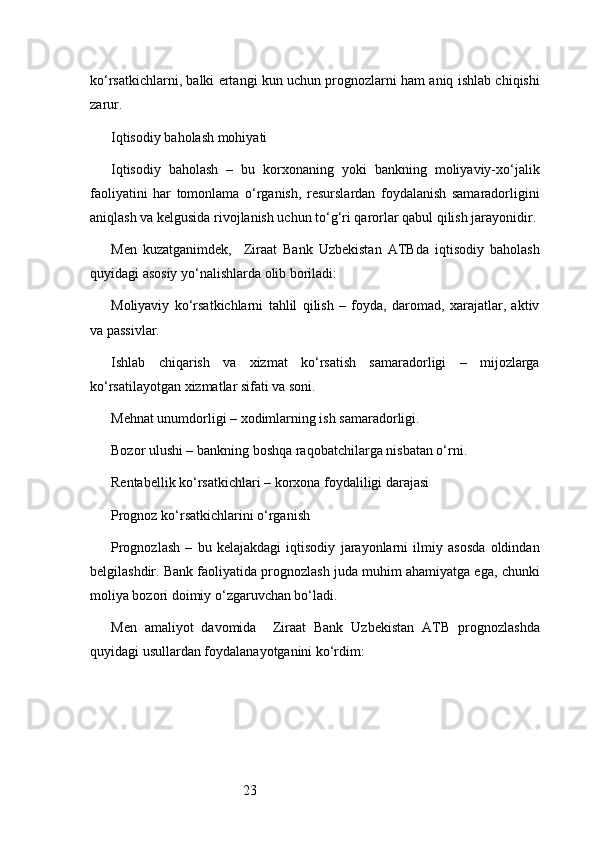 23ko‘rsatkichlarni, balki ertangi kun uchun prognozlarni ham aniq ishlab chiqishi
zarur.
Iqtisodiy baholash mohiyati
Iqtisodiy   baholash   –   bu   korxonaning   yoki   bankning   moliyaviy-xo‘jalik
faoliyatini   har   tomonlama   o‘rganish,   resurslardan   foydalanish   samaradorligini
aniqlash va kelgusida rivojlanish uchun to‘g‘ri qarorlar qabul qilish jarayonidir.
Men   kuzatganimdek,     Ziraat   Bank   Uzbekistan   ATB da   iqtisodiy   baholash
quyidagi asosiy yo‘nalishlarda olib boriladi:
Moliyaviy   ko‘rsatkichlarni   tahlil   qilish   –   foyda,   daromad,   xarajatlar,   aktiv
va passivlar.
Ishlab   chiqarish   va   xizmat   ko‘rsatish   samaradorligi   –   mijozlarga
ko‘rsatilayotgan xizmatlar sifati va soni.
Mehnat unumdorligi – xodimlarning ish samaradorligi.
Bozor ulushi – bankning boshqa raqobatchilarga nisbatan o‘rni.
Rentabellik ko‘rsatkichlari – korxona foydaliligi darajasi
Prognoz ko‘rsatkichlarini o‘rganish
Prognozlash   –   bu   kelajakdagi   iqtisodiy   jarayonlarni   ilmiy   asosda   oldindan
belgilashdir. Bank faoliyatida prognozlash juda muhim ahamiyatga ega, chunki
moliya bozori doimiy o‘zgaruvchan bo‘ladi.
Men   amaliyot   davomida     Ziraat   Bank   Uzbekistan   ATB   prognozlashda
quyidagi usullardan foydalanayotganini ko‘rdim: 