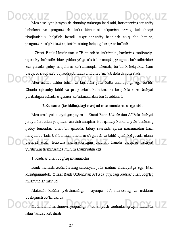 27Men amaliyot jarayonida shunday xulosaga keldimki, korxonaning iqtisodiy
baholash   va   prognozlash   ko‘rsatkichlarini   o‘rganish   uning   kelajakdagi
rivojlanishini   belgilab   beradi.   Agar   iqtisodiy   baholash   aniq   olib   borilsa,
prognozlar to‘g‘ri tuzilsa, tashkilotning kelajagi barqaror bo‘ladi.
    Ziraat   Bank   Uzbekistan   ATB   misolida   ko‘rdimki,   bankning   moliyaviy-
iqtisodiy   ko‘rsatkichlari   yildan-yilga   o‘sib   bormoqda,   prognoz   ko‘rsatkichlari
esa   yanada   ijobiy   natijalarni   ko‘rsatmoqda.   Demak,   bu   bank   kelajakda   ham
barqaror rivojlanib, iqtisodiyotimizda muhim o‘rin tutishda davom etadi.
Men   uchun   ushbu   bilim   va   tajribalar   juda   katta   ahamiyatga   ega   bo‘ldi.
Chunki   iqtisodiy   tahlil   va   prognozlash   ko‘nikmalari   kelajakda   men   faoliyat
yuritadigan sohada eng zarur ko‘nikmalardan biri hisoblanadi
7. Korxona (tashkilot)dagi mavjud muammolarni o‘rganish
Men amaliyot o‘tayotgan joyim –    Ziraat Bank Uzbekistan ATB da faoliyat
jarayonlari bilan yaqindan tanishib chiqdim. Har qanday korxona yoki bankning
ijobiy   tomonlari   bilan   bir   qatorda,   tabiiy   ravishda   ayrim   muammolari   ham
mavjud bo‘ladi. Ushbu muammolarni o‘rganish va tahlil qilish kelgusida ularni
bartaraf   etish,   korxona   samaradorligini   oshirish   hamda   barqaror   faoliyat
yuritishini ta’minlashda muhim ahamiyatga ega.
1. Kadrlar bilan bog‘liq muammolar
Bank   tizimida   xodimlarning   salohiyati   juda   muhim   ahamiyatga   ega.   Men
kuzatganimdek,    Ziraat Bank Uzbekistan ATB da quyidagi kadrlar bilan bog‘liq
muammolar mavjud:
Malakali   kadrlar   yetishmasligi   –   ayniqsa,   IT,   marketing   va   risklarni
boshqarish bo‘limlarida.
Xodimlar   almashinuvi   yuqoriligi   –   ba’zi   yosh   xodimlar   qisqa   muddatda
ishni tashlab ketishadi. 