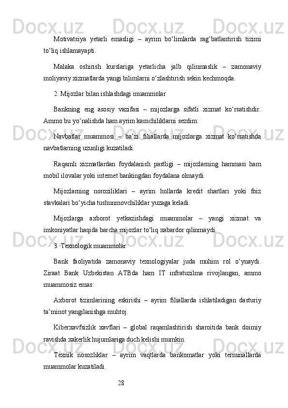 28Motivatsiya   yetarli   emasligi   –   ayrim   bo‘limlarda   rag‘batlantirish   tizimi
to‘liq ishlamayapti.
Malaka   oshirish   kurslariga   yetarlicha   jalb   qilinmaslik   –   zamonaviy
moliyaviy xizmatlarda yangi bilimlarni o‘zlashtirish sekin kechmoqda.
2. Mijozlar bilan ishlashdagi muammolar
Bankning   eng   asosiy   vazifasi   –   mijozlarga   sifatli   xizmat   ko‘rsatishdir.
Ammo bu yo‘nalishda ham ayrim kamchiliklarni sezdim:
Navbatlar   muammosi   –   ba’zi   filiallarda   mijozlarga   xizmat   ko‘rsatishda
navbatlarning uzunligi kuzatiladi.
Raqamli   xizmatlardan   foydalanish   pastligi   –   mijozlarning   hammasi   ham
mobil ilovalar yoki internet bankingdan foydalana olmaydi.
Mijozlarning   noroziliklari   –   ayrim   hollarda   kredit   shartlari   yoki   foiz
stavkalari bo‘yicha tushunmovchiliklar yuzaga keladi.
Mijozlarga   axborot   yetkazishdagi   muammolar   –   yangi   xizmat   va
imkoniyatlar haqida barcha mijozlar to‘liq xabardor qilinmaydi.
3. Texnologik muammolar
Bank   faoliyatida   zamonaviy   texnologiyalar   juda   muhim   rol   o‘ynaydi.
Ziraat   Bank   Uzbekistan   ATB da   ham   IT   infratuzilma   rivojlangan,   ammo
muammosiz emas:
Axborot   tizimlarining   eskirishi   –   ayrim   filiallarda   ishlatiladigan   dasturiy
ta’minot yangilanishga muhtoj.
Kiberxavfsizlik   xavflari   –   global   raqamlashtirish   sharoitida   bank   doimiy
ravishda xakerlik hujumlariga duch kelishi mumkin.
Texnik   nosozliklar   –   ayrim   vaqtlarda   bankomatlar   yoki   terminallarda
muammolar kuzatiladi. 