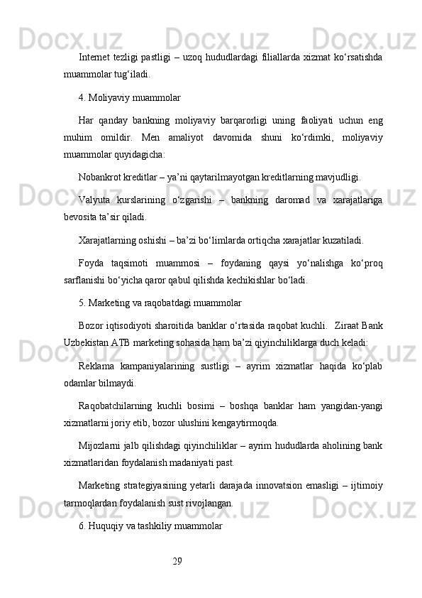 29Internet  tezligi  pastligi  –  uzoq   hududlardagi  filiallarda   xizmat   ko‘rsatishda
muammolar tug‘iladi.
4. Moliyaviy muammolar
Har   qanday   bankning   moliyaviy   barqarorligi   uning   faoliyati   uchun   eng
muhim   omildir.   Men   amaliyot   davomida   shuni   ko‘rdimki,   moliyaviy
muammolar quyidagicha:
Nobankrot kreditlar – ya’ni qaytarilmayotgan kreditlarning mavjudligi.
Valyuta   kurslarining   o‘zgarishi   –   bankning   daromad   va   xarajatlariga
bevosita ta’sir qiladi.
Xarajatlarning oshishi – ba’zi bo‘limlarda ortiqcha xarajatlar kuzatiladi.
Foyda   taqsimoti   muammosi   –   foydaning   qaysi   yo‘nalishga   ko‘proq
sarflanishi bo‘yicha qaror qabul qilishda kechikishlar bo‘ladi.
5. Marketing va raqobatdagi muammolar
Bozor iqtisodiyoti sharoitida banklar o‘rtasida raqobat kuchli.    Ziraat Bank
Uzbekistan ATB  marketing sohasida ham ba’zi qiyinchiliklarga duch keladi:
Reklama   kampaniyalarining   sustligi   –   ayrim   xizmatlar   haqida   ko‘plab
odamlar bilmaydi.
Raqobatchilarning   kuchli   bosimi   –   boshqa   banklar   ham   yangidan-yangi
xizmatlarni joriy etib, bozor ulushini kengaytirmoqda.
Mijozlarni jalb qilishdagi qiyinchiliklar – ayrim hududlarda aholining bank
xizmatlaridan foydalanish madaniyati past.
Marketing  strategiyasining  yetarli   darajada  innovatsion  emasligi  –  ijtimoiy
tarmoqlardan foydalanish sust rivojlangan.
6. Huquqiy va tashkiliy muammolar 