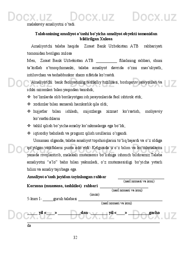 32malakaviy amaliyotni o’tadi.
                                                                                            
Talabanining amaliyot o’tashi bo’yicha  amaliyot obyekti tomonidan
bildirilgan  Xulosa
Amaliyotchi   talaba   haqida     Ziraat   Bank   Uzbekistan   ATB     rahbariyati
tomonidan berilgan xulosa
Men,     Ziraat   Bank   Uzbekistan   ATB   __________   filialining   rahbari,   shuni
ta’kidlab   o‘tmoqchimanki,   talaba   amaliyot   davrida   o‘zini   mas’uliyatli,
intiluvchan va tashabbuskor shaxs sifatida ko‘rsatdi.
Amaliyotchi: bank faoliyatining tashkiliy tuzilmasi, boshqaruv jarayonlari va
ichki nizomlari bilan yaqindan tanishdi;
 bo‘limlarda olib borilayotgan ish jarayonlarida faol ishtirok etdi;
 xodimlar bilan samarali hamkorlik qila oldi;
 hujjatlar   bilan   ishlash,   mijozlarga   xizmat   ko‘rsatish,   moliyaviy
ko‘rsatkichlarni
 tahlil qilish bo‘yicha amaliy ko‘nikmalarga ega bo‘ldi;
 iqtisodiy baholash va prognoz qilish usullarini o‘rgandi.
Umuman olganda, talaba amaliyot topshiriqlarini to‘liq bajardi va o‘z oldiga
qo‘yilgan   vazifalarni   puxta   ado   etdi.   Kelgusida   u   o‘z   bilim   va   ko‘nikmalarini
yanada   rivojlantirib,   malakali   mutaxassis   bo‘lishiga   ishonch   bildiramiz.Talaba
amaliyotni   “a’lo”   baho   bilan   yakunladi,   o‘z   mutaxassisligi   bo‘yicha   yetarli
bilim va amaliy tajribaga ega.
Amaliyot o’tash joyidan tayinlangan rahbar            ______________________
                                                                                               (nasl nomasi va ismi)
Korxona (muassasa, tashkilot)   rahbari    _______________________          
                                                                        (nasl nomasi va ismi)
(imzo)
5-kurs I- _____guruh talabasi ________________________________________
                                                                                   (nasl nomasi va ismi)                  
                     
_____ yil «____» ___________dan   ________ yil «____» __________gacha
_______________________________________________________________
da  