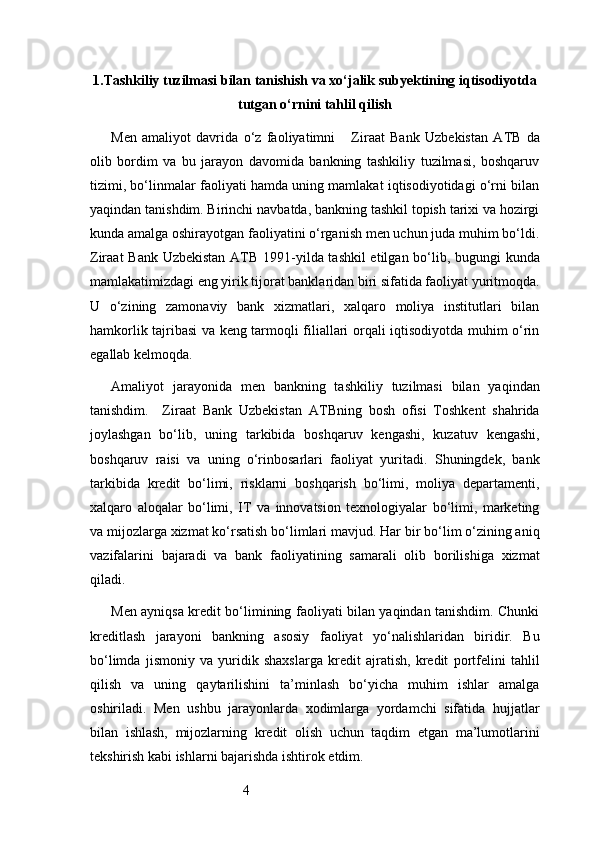 41. Tashkiliy tuzilmasi bilan tanishish va xo‘jalik subyektining iqtisodiyotda
tutgan o‘rnini tahlil qilish
Men   amaliyot   davrida   o‘z   faoliyatimni       Ziraat   Bank   Uzbekistan   ATB   da
olib   bordim   va   bu   jarayon   davomida   bankning   tashkiliy   tuzilmasi,   boshqaruv
tizimi, bo‘linmalar faoliyati hamda uning mamlakat iqtisodiyotidagi o‘rni bilan
yaqindan tanishdim. Birinchi navbatda, bankning tashkil topish tarixi va hozirgi
kunda amalga oshirayotgan faoliyatini o‘rganish men uchun juda muhim bo‘ldi.
Ziraat Bank Uzbekistan   ATB   1991-yilda tashkil  etilgan bo‘lib, bugungi kunda
mamlakatimizdagi eng yirik tijorat banklaridan biri sifatida faoliyat yuritmoqda.
U   o‘zining   zamonaviy   bank   xizmatlari,   xalqaro   moliya   institutlari   bilan
hamkorlik tajribasi va keng tarmoqli filiallari orqali iqtisodiyotda muhim o‘rin
egallab kelmoqda.
Amaliyot   jarayonida   men   bankning   tashkiliy   tuzilmasi   bilan   yaqindan
tanishdim.     Ziraat   Bank   Uzbekistan   ATB ning   bosh   ofisi   Toshkent   shahrida
joylashgan   bo‘lib,   uning   tarkibida   boshqaruv   kengashi,   kuzatuv   kengashi,
boshqaruv   raisi   va   uning   o‘rinbosarlari   faoliyat   yuritadi.   Shuningdek,   bank
tarkibida   kredit   bo‘limi,   risklarni   boshqarish   bo‘limi,   moliya   departamenti,
xalqaro   aloqalar   bo‘limi,   IT   va   innovatsion   texnologiyalar   bo‘limi,   marketing
va mijozlarga xizmat ko‘rsatish bo‘limlari mavjud. Har bir bo‘lim o‘zining aniq
vazifalarini   bajaradi   va   bank   faoliyatining   samarali   olib   borilishiga   xizmat
qiladi.
Men ayniqsa kredit bo‘limining faoliyati bilan yaqindan tanishdim. Chunki
kreditlash   jarayoni   bankning   asosiy   faoliyat   yo‘nalishlaridan   biridir.   Bu
bo‘limda   jismoniy   va   yuridik   shaxslarga   kredit   ajratish,   kredit   portfelini   tahlil
qilish   va   uning   qaytarilishini   ta’minlash   bo‘yicha   muhim   ishlar   amalga
oshiriladi.   Men   ushbu   jarayonlarda   xodimlarga   yordamchi   sifatida   hujjatlar
bilan   ishlash,   mijozlarning   kredit   olish   uchun   taqdim   etgan   ma’lumotlarini
tekshirish kabi ishlarni bajarishda ishtirok etdim. 