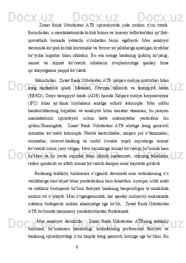 6    Ziraat   Bank   Uzbekistan   ATB   iqtisodiyotda   juda   muhim   o‘rin   tutadi.
Birinchidan, u mamlakatimizda kichik biznes va xususiy tadbirkorlikni qo‘llab-
quvvatlash   borasida   yetakchi   o‘rinlardan   birini   egallaydi.   Men   amaliyot
davomida ko‘plab kichik korxonalar va fermer xo‘jaliklariga ajratilgan kreditlar
bo‘yicha   hujjatlar   bilan   ishladim.   Bu   esa   menga   bankning   qishloq   xo‘jaligi,
sanoat   va   xizmat   ko‘rsatish   sohalarini   rivojlantirishga   qanday   hissa
qo‘shayotganini yaqqol ko‘rsatdi.
Ikkinchidan,    Ziraat Bank Uzbekistan  ATB  xalqaro moliya institutlari bilan
keng   hamkorlik   qiladi.   Masalan,   Yevropa   tiklanish   va   taraqqiyot   banki
(EBRD), Osiyo taraqqiyot banki  (ADB)  hamda Xalqaro moliya korporatsiyasi
(IFC)   bilan   qo‘shma   loyihalarni   amalga   oshirib   kelmoqda.   Men   ushbu
hamkorliklarning   hujjatlari   va   amaliyoti   bilan   tanishar   ekanman,   bu   jarayon
mamlakatimiz   iqtisodiyoti   uchun   katta   imkoniyatlar   yaratishini   his
qildim.Shuningdek,     Ziraat   Bank   Uzbekistan   ATB   aholiga   keng   qamrovli
xizmatlar   ko‘rsatib   kelmoqda.   Plastik   kartochkalar,   xalqaro   pul   o‘tkazmalari,
omonatlar,   internet-banking   va   mobil   ilovalar   orqali   mijozlarga   xizmat
ko‘rsatish tizimi joriy etilgan. Men mijozlarga xizmat ko‘rsatish bo‘limida ham
bo‘ldim   va   bu   yerda   mijozlar   bilan   ishlash   madaniyati,   ularning   talablarini
tezkor qondirish va sifatli xizmat ko‘rsatish darajasi meni hayratda qoldirdi.
Bankning   tashkiliy   tuzilmasini   o‘rganish   davomida   men   xodimlarning   o‘z
vazifalariga mas’uliyat bilan yondashishini ham kuzatdim. Ayniqsa, ichki audit
va   risklarni   boshqarish   bo‘limi   faoliyati   bankning   barqarorligini   ta’minlashda
muhim  rol  o‘ynaydi. Men o‘rganganimdek, har  qanday moliyaviy muassasada
risklarni   boshqarish   muhim   ahamiyatga   ega   bo‘lib,     Ziraat   Bank   Uzbekistan
ATB  bu borada zamonaviy yondashuvlardan foydalanadi.
  Men   amaliyot   davomida       Ziraat   Bank   Uzbekistan   ATB ning   tashkiliy
tuzilmasi,   bo‘limlararo   hamkorligi,   xodimlarning   professional   faoliyati   va
bankning  iqtisodiyotdagi  o‘rni  haqida  keng   qamrovli  bilimga  ega  bo‘ldim.  Bu 