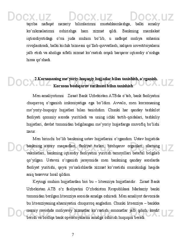 7tajriba   nafaqat   nazariy   bilimlarimni   mustahkamlashga,   balki   amaliy
ko‘nikmalarimni   oshirishga   ham   xizmat   qildi.   Bankning   mamlakat
iqtisodiyotidagi   o‘rni   juda   muhim   bo‘lib,   u   nafaqat   moliya   sohasini
rivojlantiradi, balki kichik biznesni qo‘llab-quvvatlash, xalqaro investitsiyalarni
jalb etish va aholiga sifatli xizmat  ko‘rsatish orqali barqaror iqtisodiy o‘sishga
hissa qo‘shadi.
2. Korxonaning me’yoriy-huquqiy hujjatlar bilan tanishish, o‘rganish.
Korxona boshqaruv tuzilmasi bilan tanishish
Men amaliyotimni      Ziraat Bank Uzbekistan   ATB da o‘tab, bank faoliyatini
chuqurroq   o‘rganish   imkoniyatiga   ega   bo‘ldim.   Avvalo,   men   korxonaning
me’yoriy-huquqiy   hujjatlari   bilan   tanishdim.   Chunki   har   qanday   tashkilot
faoliyati   qonuniy   asosda   yuritiladi   va   uning   ichki   tartib-qoidalari,   tashkiliy
hujjatlari,  davlat  tomonidan  belgilangan   me’yoriy  hujjatlarga   muvofiq  bo‘lishi
zarur.
Men  birinchi   bo‘lib  bankning ustav   hujjatlarini  o‘rgandim. Ustav  hujjatida
bankning   asosiy   maqsadlari,   faoliyat   turlari,   boshqaruv   organlari,   ularning
vakolatlari,   bankning   iqtisodiy   faoliyatini   yuritish   tamoyillari   batafsil   belgilab
qo‘yilgan.   Ustavni   o‘rganish   jarayonida   men   bankning   qanday   asoslarda
faoliyat   yuritishi,   qaysi   yo‘nalishlarda   xizmat   ko‘rsatishi   mumkinligi   haqida
aniq tasavvur hosil qildim.
Keyingi   muhim   hujjatlardan   biri   bu  –   litsenziya   hujjatlaridir.     Ziraat   Bank
Uzbekistan   ATB   o‘z   faoliyatini   O‘zbekiston   Respublikasi   Markaziy   banki
tomonidan berilgan litsenziya asosida amalga oshiradi. Men amaliyot davomida
bu litsenziyaning ahamiyatini chuqurroq angladim. Chunki litsenziya – bankka
rasmiy   ravishda   moliyaviy   xizmatlar   ko‘rsatish,   omonatlar   jalb   qilish,   kredit
berish va boshqa bank operatsiyalarini amalga oshirish huquqini beradi. 