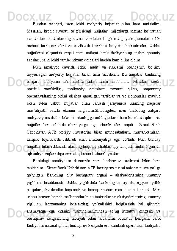 8Bundan   tashqari,   men   ichki   me’yoriy   hujjatlar   bilan   ham   tanishdim.
Masalan,   kredit   siyosati   to‘g‘risidagi   hujjatlar,   mijozlarga   xizmat   ko‘rsatish
standartlari,   xodimlarning   xizmat   vazifalari   to‘g‘risidagi   yo‘riqnomalar,   ichki
mehnat   tartib-qoidalari   va   xavfsizlik   texnikasi   bo‘yicha   ko‘rsatmalar.   Ushbu
hujjatlarni   o‘rganish   orqali   men   nafaqat   bank   faoliyatining   tashqi   qonuniy
asoslari, balki ichki tartib-intizom qoidalari haqida ham bilim oldim.
Men   amaliyot   davrida   ichki   audit   va   risklarni   boshqarish   bo‘limi
tayyorlagan   me’yoriy   hujjatlar   bilan   ham   tanishdim.   Bu   hujjatlar   bankning
barqaror   faoliyatini   ta’minlashda   juda   muhim   hisoblanadi.   Masalan,   kredit
portfeli   xavfsizligi,   moliyaviy   oqimlarni   nazorat   qilish,   noqonuniy
operatsiyalarning   oldini   olishga   qaratilgan   tartiblar   va   yo‘riqnomalar   mavjud
ekan.   Men   ushbu   hujjatlar   bilan   ishlash   jarayonida   ularning   naqadar
mas’uliyatli   vazifa   ekanini   angladim.Shuningdek,   men   bankning   xalqaro
moliyaviy institutlar bilan hamkorligiga oid hujjatlarni ham ko‘rib chiqdim. Bu
hujjatlar   ham   alohida   ahamiyatga   ega,   chunki   ular   orqali     Ziraat   Bank
Uzbekistan   ATB   xorijiy   investorlar   bilan   munosabatlarni   mustahkamlash,
xalqaro   loyihalarda   ishtirok   etish   imkoniyatiga   ega   bo‘ladi.   Men   bunday
hujjatlar bilan ishlashda ularning huquqiy jihatdan qay darajada muhimligini va
iqtisodiy rivojlanishga xizmat qilishini tushunib yetdim.
Bankdagi   amaliyotim   davomida   men   boshqaruv   tuzilmasi   bilan   ham
tanishdim.   Ziraat Bank Uzbekistan  ATB  boshqaruv tizimi aniq va puxta yo‘lga
qo‘yilgan.   Bankning   oliy   boshqaruv   organi   –   aksiyadorlarning   umumiy
yig‘ilishi   hisoblanadi.   Ushbu   yig‘ilishda   bankning   asosiy   strategiyasi,   yillik
natijalari,   dividendlar   taqsimoti   va   boshqa   muhim   masalalar   hal   etiladi.   Men
ushbu jarayon haqida ma’lumotlar bilan tanishdim va aksiyadorlarning umumiy
yig‘ilishi   korxonaning   kelajakdagi   yo‘nalishini   belgilashda   hal   qiluvchi
ahamiyatga   ega   ekanini   tushundim.Shundan   so‘ng   kuzatuv   kengashi   va
boshqaruv   kengashining   faoliyati   bilan   tanishdim.   Kuzatuv   kengashi   bank
faoliyatini nazorat qiladi, boshqaruv kengashi esa kundalik operatsion faoliyatni 